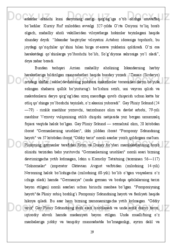 askarlar   oltinchi   kuni   daryoning   narigi   qirg’og’iga   o’tib   olishga   muvaffaq
bo’ladilar.   Kursiy   Ruf   miloddan   avvalgi   327-yilda   O’rta   Osiyoni   to’liq   bosib
olgach,   mahalliy   aholi   vakillaridan   viloyatlarga   hokimlar   tayinlagani   haqida
shunday   deydi:   “Iskandar   baqtriylar   viloyatini   Artaboz   idorasiga   topshirib,   bu
joydagi   qo’riqchilar   qo’shini   bilan   birga   ot-arava   yuklarini   qoldiradi.   O’zi   esa
harakatdagi   qo’shinlarga   yo’lboshchi   bo’lib,   So’g’diyona   sahrosiga   yo’l   oladi”,
deya xabar beradi. 
Bundan   tashqari   Arrian   mahalliy   aholining   Iskandarning   harbiy
harakatlariga   bildirilgan   munosabatlari   haqida   bunday   yozadi:   “Tanais   (Sirdaryo)
ortidagi skiflar (saklar)davlatining podshosi  makedonlar tomonidan daryo bo’yida
solingan   shaharni   qullik   bo’yinturug’i   bo’lishini   sezib,   uni   vayron   qilish   va
makedonlarni   daryo   qirg’og’idan   uzoq   masofaga   quvib   chiqarish   uchun   katta   bir
otliq qo’shinga yo’lboshchi tayinlab, o’z akasini yuboradi”. Gay Pliniy Sekund (24
—79)   -   rimlik   mashhur   yozuvchi,   tarixshunos   olim   va   davlat   arbobi,   79-yili
mashhur   Vezuviy   vulqonining   otilib   chiqishi   natijasida   yuz   bergan   umumxalq
fojiasi  vaqtida halok bo’lgan. Gay Pliniy Sekund — sermahsul olim, 20 kitobdan
iborat   "Germanlarning   urushlari",   ikki   jilddan   iborat   "Pomponiy   Sekundning
hayoti" va 37 kitobdan iborat "Oddiy tarix" nomli asarlar yozib qoldirgani ma'lum.
Pliniyning   germanlar   tarafidan   Reyn   va   Dunay   bo’ylari   mamlakatlarining   bosib
olinishi   tarixidan   bahs   yurituvchi   "Germanlarning   urushlari"   nomli   asari   bizning
davrimizgacha   yetib   kelmagan,   lekin   u   Korneliy   Tatsitning   (taxminan   56—117)
"Solnomalar"   (imperator   Oktavian   Avgust   vafotidan   (milodning   14-yili)
Neronning   halok   bo’lishigacha   (milodning   68-yili)   bo’lib   o’tgan   voqealarni   o’z
ichiga   oladi)   hamda   "Germaniya"   (unda   german   va   boshqa   qabilalarning   tarixi
bayon   etilgan)   nomli   asarlari   uchun   birinchi   manbaa   bo’lgan.   "Pomponiyning
hayoti"da Pliniy sobiq boshlig’i Pomponiy Sekundning hayoti va faoliyati  haqida
hikoya   qiladi.   Bu   asar   ham   bizning   zamonamizgacha   yetib   kelmagan.   "Oddiy
tarix"   Gay   Pliniy   Sekundning   shoh   asari   hisoblanadi   va   unda   antik   dunyo   tarixi,
iqtisodiy   ahvoli   hamda   madaniyati   bayon   etilgan.   Unda   muallifning   o’z
manbalariga   jiddiy   va   tanqidiy   munosabatda   bo’lmaganligi,   ayrim   dalil   va
29