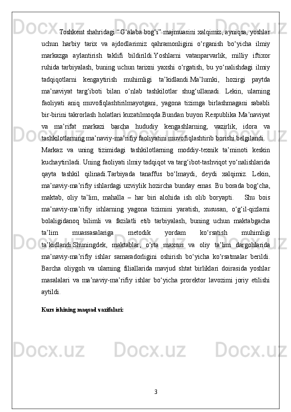 Toshkent shahridagi “G‘alaba bog‘i” majmuasini xalqimiz, ayniqsa, yoshlar
uchun   harbiy   tarix   va   ajdodlarimiz   qahramonligini   o‘rganish   bo‘yicha   ilmiy
markazga   aylantirish   taklifi   bildirildi.Yoshlarni   vatanparvarlik,   milliy   iftixor
ruhida   tarbiyalash,   buning   uchun   tarixni   yaxshi   o‘rgatish,   bu   yo‘nalishdagi   ilmiy
tadqiqotlarni   kengaytirish   muhimligi   ta’kidlandi.Ma’lumki,   hozirgi   paytda
ma’naviyat   targ‘iboti   bilan   o‘nlab   tashkilotlar   shug‘ullanadi.   Lekin,   ularning
faoliyati   aniq   muvofiqlashtirilmayotgani,   yagona   tizimga   birlashmagani   sababli
bir-birini  takrorlash  holatlari kuzatilmoqda.Bundan buyon Respublika  Ma’naviyat
va   ma’rifat   markazi   barcha   hududiy   kengashlarning,   vazirlik,   idora   va
tashkilotlarning ma’naviy-ma’rifiy faoliyatini muvofiqlashtirib borishi belgilandi.
Markaz   va   uning   tizimidagi   tashkilotlarning   moddiy-texnik   ta’minoti   keskin
kuchaytiriladi. Uning faoliyati ilmiy tadqiqot va targ‘ibot-tashviqot yo‘nalishlarida
qayta   tashkil   qilinadi.Tarbiyada   tanaffus   bo‘lmaydi,   deydi   xalqimiz.   Lekin,
ma’naviy-ma’rifiy ishlardagi uzviylik hozircha bunday emas. Bu borada bog‘cha,
maktab,   oliy   ta’lim,   mahalla   –   har   biri   alohida   ish   olib   boryapti.       Shu   bois
ma’naviy-ma’rifiy   ishlarning   yagona   tizimini   yaratish,   xususan,   o‘g‘il-qizlarni
bolaligidanoq   bilimli   va   fazilatli   etib   tarbiyalash,   buning   uchun   maktabgacha
ta’lim   muassasalariga   metodik   yordam   ko‘rsatish   muhimligi
ta’kidlandi.Shuningdek,   maktablar,   o‘rta   maxsus   va   oliy   ta’lim   dargohlarida
ma’naviy-ma’rifiy   ishlar   samaradorligini   oshirish   bo‘yicha   ko‘rsatmalar   berildi.
Barcha   oliygoh   va   ularning   filiallarida   mavjud   shtat   birliklari   doirasida   yoshlar
masalalari   va   ma’naviy-ma’rifiy   ishlar   bo‘yicha   prorektor   lavozimi   joriy   etilishi
aytildi.
Kurs ishining maqsad vazifalari:
3