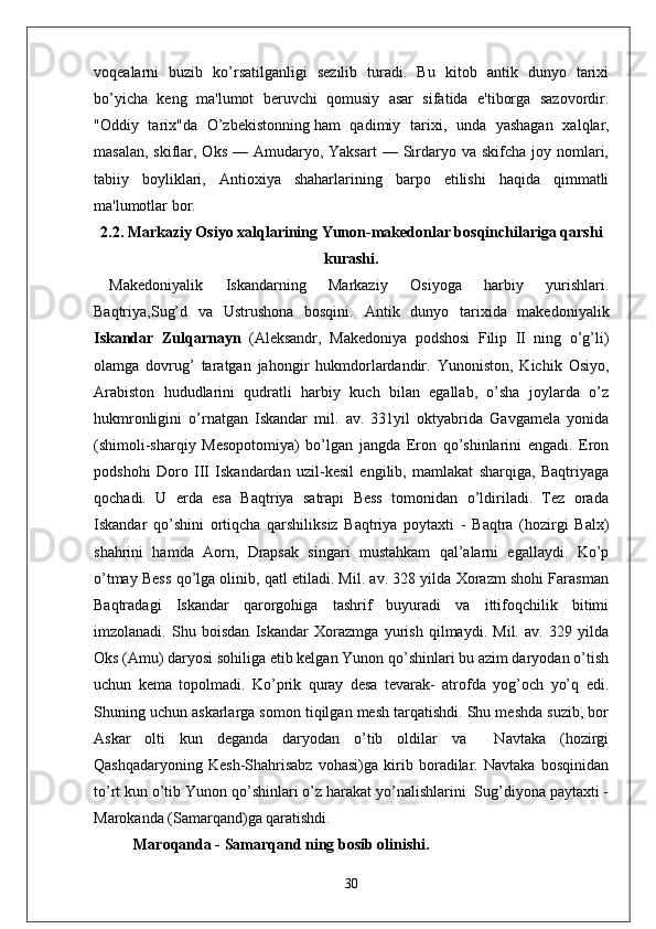 voqealarni   buzib   ko’rsatilganligi   sezilib   turadi.   Bu   kitob   antik   dunyo   tarixi
bo’yicha   keng   ma'lumot   beruvchi   qomusiy   asar   sifatida   e'tiborga   sazovordir.
"Oddiy   tarix"da   O’zbekistonning   ham   qadimiy   tarixi ,   unda   yashagan   xalqlar,
masalan,  skiflar, Oks  —  Amudaryo, Yaksart  —  Sirdaryo va  skifcha  joy nomlari,
tabiiy   boyliklari,   Antioxiya   shaharlarining   barpo   etilishi   haqida   qimmatli
ma'lumotlar bor.  
2.2.  Markaziy Osiyo xalqlarining Yunon-makedonlar bosqinchilariga qarshi
kurashi.
Makedoniyalik   Iskandarning   Markaziy   Osiyoga   harbiy   yurishlari.
Baqtriya,Sug’d   va   Ustrushona   bosqini.   Antik   dunyo   tarixida   makedoniyalik
Iskandar   Zulqarnayn   (Aleksandr,   Makedoniya   podshosi   Filip   II   ning   o’g’li)
olamga   dovrug’   taratgan   jahongir   hukmdorlardandir.   Yunoniston,   Kichik   Osiyo,
Arabiston   hududlarini   qudratli   harbiy   kuch   bilan   egallab,   o’sha   joylarda   o’z
hukmronligini   o’rnatgan   Iskandar   mil.   av.   331yil   oktyabrida   Gavgamela   yonida
(shimoli-sharqiy   Mesopotomiya)   bo’lgan   jangda   Eron   qo’shinlarini   engadi.   Eron
podshohi   Doro   III   Iskandardan   uzil-kesil   engilib,   mamlakat   sharqiga,   Baqtriyaga
qochadi.   U   erda   esa   Baqtriya   satrapi   Bess   tomonidan   o’ldiriladi.   Tez   orada
Iskandar   qo’shini   ortiqcha   qarshiliksiz   Baqtriya   poytaxti   -   Baqtra   (hozirgi   Balx)
shahrini   hamda   Aorn,   Drapsak   singari   mustahkam   qal’alarni   egallaydi.   Ko’p
o’tmay Bess qo’lga olinib, qatl etiladi. Mil. av. 328 yilda Xorazm shohi Farasman
Baqtradagi   Iskandar   qarorgohiga   tashrif   buyuradi   va   ittifoqchilik   bitimi
imzolanadi.   Shu   boisdan   Iskandar   Xorazmga   yurish   qilmaydi.   Mil.   av.   329   yilda
Oks (Amu) daryosi sohiliga etib kelgan Yunon qo’shinlari bu azim daryodan o’tish
uchun   kema   topolmadi.   Ko’prik   quray   desa   tevarak-   atrofda   yog’och   yo’q   edi.
Shuning uchun askarlarga somon tiqilgan mesh tarqatishdi. Shu meshda suzib, bor
Askar   olti   kun   deganda   daryodan   o’tib   oldilar   va     Navtaka   (hozirgi
Qashqadaryoning   Kesh-Shahrisabz   vohasi)ga   kirib   boradilar.   Navtaka   bosqinidan
to’rt kun o’tib Yunon qo’shinlari o’z harakat yo’nalishlarini  Sug’diyona paytaxti -
Marokanda (Samarqand)ga qaratishdi.
Maroqanda  -  Samarqand ning bosib olinishi .
30