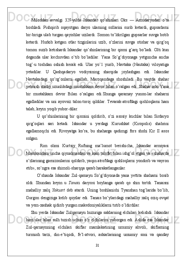 Miloddan   avvalgi   329-yilda   Iskandar   qo’sh in lari   Oks   —   Amudaryodan   o’ta
b o shladi.   Pishqirib   oqayotgan   daryo   ularning   sollarini   surib   ketardi,   gupsarlarni
bir-biriga ulab turgan qayishlar uzilardi. Somon to’ldirilgan gupsarlar suvga botib
ketardi.   Hurkib   ketgan   otlar   tizginlarini   uzib,   o’zlarini   suvga   otishar   va   qirg’oq
tomon   suzib   ketishardi.Iskandar   qo’shinlarining   bir   qismi   g’arq   bo’ladi.   Olti   kun
deganda   ular   kechuvdan   o’tib   bo’ladilar.   Yana   So’g’diyonaga   yetguncha   ancha
tog’-u   toshdan   oshish   kerak   edi.   Ular   yo’1   yurib,   Navtaka   (Nautaka)   viloyatiga
yetadilar.   U   Qashqadaryo   vodiysining   sharqida   joylashgan   edi.   Iskandar
Navtakadagi   qo’rg’onlarni   egallab,   Maroqandaga   shoshiladi.   Bu   vaqtda   shahar
yetmish stadiy uzunlikdagi mustahkam devor bilan o’ralgan edi. Shahar arki Yana
bir   mustahkam   devor   Bilan   o’ralgan   edi. Shunga   qaramay   yunon-lar   shaharni
egalladilar  va  uni  ayovsiz   talon-toroj  qildilar.  Tevarak-atrofdagi   qishloqlarni  ham
talab, keyin yoqib yubor-dilar.
U   qo’shinlarining   bir   qismini   qoldirib,   o’zi   asosiy   kuchlar   bilan   Sirdaryo
qirg’oqlari   sari   ketadi.   Iskandar   u   yerdagi   Kurushkat   (Kiropolis)   shahrini
egallamoqchi   edi.   Rivoyatga   ko’ra,   bu   shaharga   qadimgi   fors   shohi   Kir   II   asos
solgan. 
  Rim   olimi   Kurtsiy   Rufning   ma’lumot   berishicha,   Iskandar   armiyasi
Marokandani uncha qiynalmasdan va kam talofat bilan ishg’ol etgan va «shaharda
o’zlarining garnizonlarini qoldirib, yaqin atrofdagi qishloqlarni yondirib va vayron
etib», so’ngra esa shimoli-sharqqa qarab harakatlanganlar.
O’shanda   Iskandar   Zul-qarnayn   So’g’diyonada   yana   yettita   shaharni   bosib
oldi.   Shundan   keyin   u   Tanais   daryosi   boylanga   qarab   qo   shin   tortdi.   Tanaisni
mahalliy   xalq   Yaksart   deb   atardi.   Uning   boshlanishi   Tyanshan   tog’larida   bo’lib,
Gurgon dengiziga kelib quyilar  edi. Tanais bo’ylaridagi mahalliy xalq oziq-ovqat
va yem-xashak qidirib yurgan makedoniyaliklarni tutib o’ldirdilar.
Shu yerda Iskandar Zulqarnayn huzuriga saklarning elchilari kelishdi. Iskandar
ham ular bilan sulh tuzish uchun o’z elchilarini yuborgan edi. Aslida esa Iskandar
Zul-qarnaynning   elchilari   skiflar   mamlakatining   umumiy   ahvoli,   skiflarning
turmush   tarzi,   din-e’tiqodi,   fe’l-atvori,   askarlarining   umumiy   soni   va   qanday
31