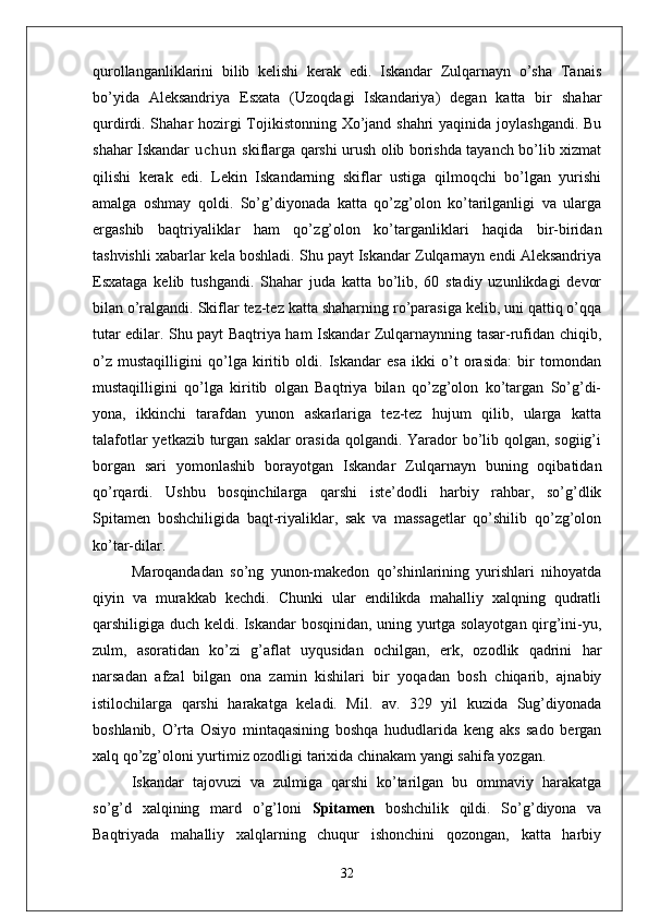qurollanganliklarini   bilib   kelishi   kerak   edi.   Iskandar   Zulqarnayn   o’sha   Tanais
bo’yida   Aleksandriya   Esxata   (Uzoqdagi   Iskandariya)   degan   katta   bir   shahar
qurdirdi. Shahar hozirgi  Tojikistonning Xo’jand shahri  yaqinida joylashgandi. Bu
shahar Iskandar   u c h u n   skiflarga qarshi urush olib borishda tayanch bo’lib xizmat
qilishi   kerak   edi.   Lekin   Iskandarning   skiflar   ustiga   qilmoqchi   bo’lgan   yurishi
amalga   oshmay   qoldi.   So’g’diyonada   katta   qo’zg’olon   ko’tarilganligi   va   ularga
ergashib   baqtriyaliklar   ham   qo’z g’olon   ko’targanliklari   haqida   bir-biridan
tashvishli xabarlar kela boshladi. Shu payt Iskandar Zulqarnayn endi Aleksandriya
Esxataga   kelib   tushgandi.   Shahar   juda   katta   bo’lib,   60   stadiy   uzunlikdagi   devor
bilan o’ralgandi. Skiflar tez-tez katta shaharning ro’parasiga kelib, uni qattiq o’qqa
tutar edilar. Shu payt Baqtriya ham Iskandar Zulqarnaynning tasar-rufidan chiqib,
o’z   mustaqilligini   qo’lga   kiritib   oldi.   Iskandar   esa   ikki   o’t   orasida:   bir   tomondan
mustaqilligini   qo’lga   kiritib   olgan   Baqtriya   bilan   qo’zg’olon   ko’targan   So’g’di-
yona,   ikkinchi   tarafdan   yunon   askarlariga   tez-tez   hujum   qilib,   ularga   katta
talafotlar  yetkazib turgan saklar orasida qolgandi. Yarador  bo’lib qolgan, sogiig’i
borgan   sari   yomonlashib   borayotgan   Iskandar   Zulqarnayn   buning   oqibatidan
qo’rqardi.   Ushbu   bosqinchilarga   qarshi   iste’dodli   harbiy   rahbar,   so’g’dlik
Spitamen   boshchiligida   baqt-riyaliklar,   sak   va   massagetlar   qo’shilib   qo’zg’olon
ko’tar-dilar.
Maroqandadan   so’ng   yunon-makedon   qo’shinlarining   yurishlari   nihoyatda
qiyin   va   murakkab   kechdi.   Chunki   ular   endilikda   mahalliy   xalqning   qudratli
qarshiligiga duch keldi. Iskandar bosqinidan, uning yurtga solayotgan qirg’ini-yu,
zulm,   asoratidan   ko’zi   g’aflat   uyqusidan   ochilgan,   erk,   ozodlik   qadrini   har
narsadan   afzal   bilgan   ona   zamin   kishilari   bir   yoqadan   bosh   chiqarib,   ajnabiy
istilochilarga   qarshi   harakatga   keladi.   Mil.   av.   329   yil   kuzida   Sug’diyonada
boshlanib,   O’rta   Osiyo   mintaqasining   boshqa   hududlarida   keng   aks   sado   bergan
xalq qo’zg’oloni yurtimiz ozodligi tarixida chinakam yangi sahifa yozgan.
Iskandar   tajovuzi   va   zulmiga   qarshi   ko’tarilgan   bu   ommaviy   harakatga
so’g’d   xalqining   mard   o’g’loni   Spitamen   boshchilik   qildi.   So’g’diyona   va
Baqtriyada   mahalliy   xalqlarning   chuqur   ishonchini   qozongan,   katta   harbiy
32
