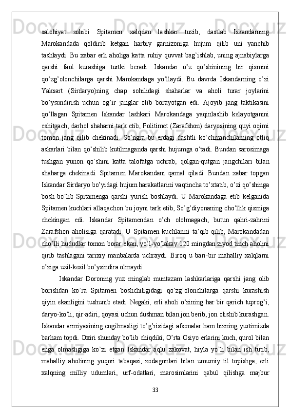 salohiyat   sohibi   Spitamen   xalqdan   lashkar   tuzib,   dastlab   Iskandarning
Marokandada   qoldirib   ketgan   harbiy   garnizoniga   hujum   qilib   uni   yanchib
tashlaydi. Bu xabar erli aholiga katta ruhiy quvvat bag’ishlab, uning ajnabiylarga
qarshi   faol   kurashiga   turtki   beradi.   Iskandar   o’z   qo’shinining   bir   qismini
qo’zg’olonchilarga   qarshi   Marokandaga   yo’llaydi.   Bu   davrda   Iskandarning   o’zi
Yaksart   (Sirdaryo)ning   chap   sohilidagi   shaharlar   va   aholi   turar   joylarini
bo’ysundirish   uchun   og’ir   janglar   olib   borayotgan   edi.   Ajoyib   jang   taktikasini
qo’llagan   Spitamen   Iskandar   lashkari   Marokandaga   yaqinlashib   kelayotganini
eshitgach, darhol shaharni tark etib, Politimet (Zarafshon) daryosining quyi oqimi
tomon   jang   qilib   chekinadi.   So’ngra   bu   erdagi   dashtli   ko’chmanchilarning   otliq
askarlari  bilan  qo’shilib  kutilmaganda  qarshi  hujumga  o’tadi.  Bundan  sarosimaga
tushgan   yunon   qo’shini   katta   talofatga   uchrab,   qolgan-qutgan   jangchilari   bilan
shaharga   chekinadi.   Spitamen   Marokandani   qamal   qiladi.   Bundan   xabar   topgan
Iskandar Sirdaryo bo’yidagi hujum harakatlarini vaqtincha to’xtatib, o’zi qo’shinga
bosh   bo’lib   Spitamenga   qarshi   yurish   boshlaydi.   U   Marokandaga   etib   kelganida
Spitamen kuchlari allaqachon bu joyni tark etib, So’g’diyonaning cho’llik qismiga
chekingan   edi.   Iskandar   Spitamendan   o’ch   ololmagach,   butun   qahri-zahrini
Zarafshon   aholisiga   qaratadi.   U   Spitamen   kuchlarini   ta’qib   qilib,   Marokandadan
cho’lli hududlar tomon borar ekan, yo’l-yo’lakay 120 mingdan ziyod tinch aholini
qirib   tashlagani   tarixiy   manbalarda   uchraydi.   Biroq   u   bari-bir   mahalliy   xalqlarni
o’ziga uzil-kesil bo’ysindira olmaydi.
Iskandar   Doroning   yuz   minglab   muntazam   lashkarlariga   qarshi   jang   olib
borishdan   ko’ra   Spitamen   boshchiligidagi   qo’zg’olonchilarga   qarshi   kurashish
qiyin ekanligini tushunib etadi. Negaki, erli aholi o’zining har bir qarich tuprog’i,
daryo-ko’li, qir-adiri, qoyasi uchun dushman bilan jon berib, jon olishib kurashgan.
Iskandar armiyasining engilmasligi to’g’risidagi afsonalar ham bizning yurtimizda
barham topdi. Oxiri shunday bo’lib chiqdiki, O’rta Osiyo erlarini kuch, qurol bilan
enga   olmasligiga   ko’zi   etgan   Iskandar   aqlu   zakovat,   hiyla   yo’li   bilan   ish   tutib,
mahalliy   aholining   yuqori   tabaqasi,   zodagonlari   bilan   umumiy   til   topishga,   erli
xalqning   milliy   udumlari,   urf-odatlari,   marosimlarini   qabul   qilishga   majbur
33