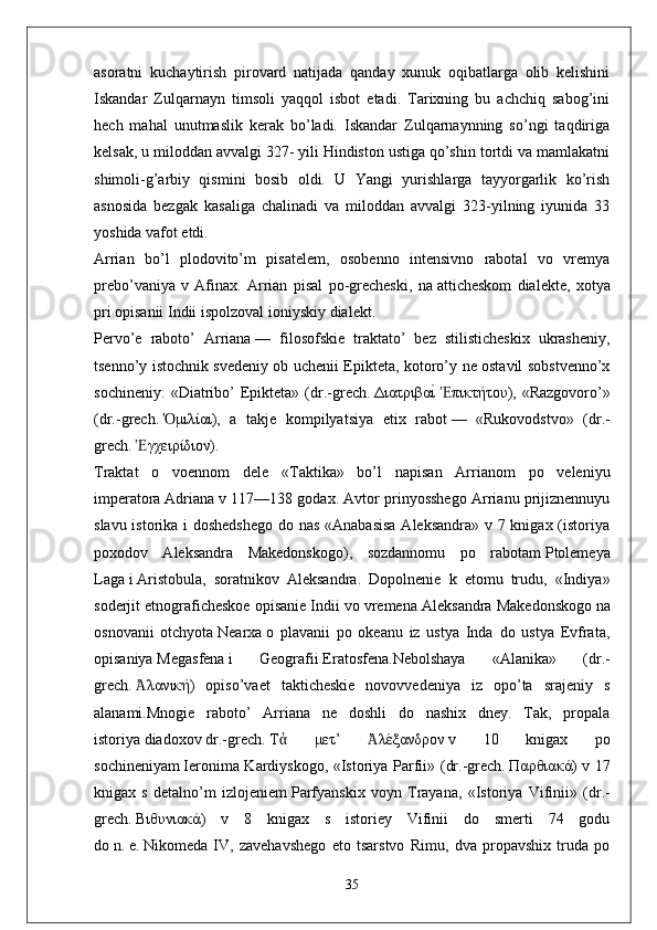 asoratni   kuchaytirish   pirovard   natijada   qanday   xunuk   oqibatlarga   olib   kelishini
Iskandar   Zulqarnayn   timsoli   yaqqol   isbot   etadi.   Tarixning   bu   achchiq   sabog’ini
hech   mahal   unutmaslik   kerak   bo’ladi.   Iskandar   Zulqarnaynning   so’ngi   taqdiriga
kelsak, u miloddan avvalgi 327- yili Hindiston ustiga qo’shin tortdi va mamlakatni
shimoli-g’arbiy   qismini   bosib   oldi.   U   Yangi   yurishlarga   tayyorgarlik   ko’rish
asnosida   bezgak   kasaliga   chalinadi   va   miloddan   avvalgi   323-yilning   iyunida   33
yoshida vafot etdi.
Arrian   bo’l   plodovito’m   pisatelem,   osobenno   intensivno   rabotal   vo   vremya
prebo’vaniya   v   Afinax.   Arrian   pisal   po-grecheski,   na   atticheskom   dialekte ,   xotya
pri opisanii Indii ispolzoval   ioniyskiy dialekt .
Pervo’e   raboto’   Arriana   —   filosofskie   traktato’   bez   stilisticheskix   ukrasheniy,
tsenno’y istochnik svedeniy ob uchenii Epikteta, kotoro’y ne ostavil sobstvenno’x
sochineniy:   «Diatribo’   Epikteta»  ( dr.-grech.   ΔιατριβαιY   πικτήτουἘ ),  «Razgovoro’»
( dr.-grech.   μιλίαι	
Ὁ ),   a   takje   kompilyatsiya   etix   rabot   —   «Rukovodstvo»   ( dr.-
grech.   γχειρίδιον	
Ἐ ).
Traktat   o   voennom   dele   «Taktika»   bo’l   napisan   Arrianom   po   veleniyu
imperatora   Adriana   v 117—138 godax. Avtor prinyosshego Arrianu prijiznennuyu
slavu istorika i  doshedshego  do nas «Anabasisa  Aleksandra» v 7 knigax (istoriya
poxodov   Aleksandra   Makedonskogo),   sozdannomu   po   rabotam   Ptolemeya
Laga   i   Aristobula ,   soratnikov   Aleksandra.   Dopolnenie   k   etomu   trudu,   «Indiya»
soderjit etnograficheskoe opisanie Indii vo vremena   Aleksandra Makedonskogo   na
osnovanii   otchyota   Nearxa   o   plavanii   po   okeanu   iz   ustya   Inda   do   ustya   Evfrata,
opisaniya   Megasfena   i   Geografii   Eratosfena .Nebolshaya   «Alanika»   ( dr.-
grech.   λανική
Ἀ )   opiso’vaet   takticheskie   novovvedeniya   iz   opo’ta   srajeniy   s
alanami.Mnogie   raboto’   Arriana   ne   doshli   do   nashix   dney.   Tak,   propala
istoriya   diadoxov   dr.-grech.   Τ	
ἀ   μετ ’   λέξανδρον	Ἀ   v   10   knigax   po
sochineniyam   Ieronima Kardiyskogo , «Istoriya Parfii» ( dr.-grech.   Παρθιακά ) v 17
knigax   s   detalno’m   izlojeniem   Parfyanskix   voyn   Trayana ,   «Istoriya   Vifinii»   ( dr.-
grech.   Βιθυνιακά )   v   8   knigax   s   istoriey   Vifinii   do   smerti   74   godu
do   n.   e.   Nikomeda   IV ,   zavehavshego   eto   tsarstvo   Rimu,   dva   propavshix   truda   po
35