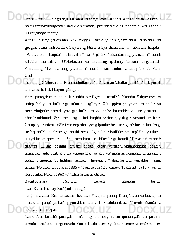 istorii   Sitsilii   i   biografiya   atamana   razboynikov   Tillibora.Arrian   opisal   kulturu   i
bo’t   skifov-massagetov   i   sakskix   plemyon,   projivavshix   na   pobereje   Aralskogo   i
Kaspiyskogo morey.
Arrian   Flaviy   (taxminan   95-175-yy.)   -   yirik   yunon   yozuvchisi ,   tarixchisi   va
geograf olimi, asli Kichik Osiyoning Nikomadiya   shahridan.  U “Iskandar haqida”,
“Parfiyaliklar   haqida”,   “Hindiston”   va   7   jildlik   “Iskandarning   yurishlari”   nomli
kitoblar   muallifidir.   O’zbekiston   va   Eronning   qadimiy   tarixini   o’rganishda  
Arrianning   “Iskandarning   yurishlari”   nomli   asari   muhim   ahamiyat   kasb   etadi.
Unda
Fotihning   O’zbekiston,   Eron   hududlari   va   boshqa   mamlakatlarga   istilochilik   yurish
lari   tarixi   batafsil   bayon   qilingan. 
Asar   panegrizm-maddohlik   ruhida   yozilgan     muallif   Iskandar‒   Zulqarnayn   va
uning   faoliyatini ko’klarga ko’tarib ulug’laydi. U ko’pgina qo’lyozma manbalar va
rasmiyhujjatlar   asosida   yozilgan   bo’lib,   mavzu   bo’yicha   muhim   va   asosiy   manbala
rdan   hisoblanadi.   Spitamenning   o’limi   haqida   Arrian   quyidagi   rivoyatni   keltiradi.
Uning   yozishicha   «Skif-massagetlar   yengilganlaridan   so’ng   o’zlari   bilan   birga
ittifoq   bo’lib   dushmanga   qarshi   jang   qilgan   baqtriyaliklar   va   sug’dlar   yuklarini
talaydilar va qochadilar. Spitamen ham ular bilan   birga ketadi. Ularga «Aleksandr
dashtga   hujum   boshlar   emish»,   degan   xabar   yetgach ,   Spitamenning   boshini
tanasidan   judo   qilib   shohga   yuboradilar   va   shu   yo’sinda   Aleksandrning   hujumini
oldini   olmoqchi   bo’ladilar».   Arrian   Flaviyning   “Iskandarning   yurishlari”   asari
nemis   (Myuller,   Leyptsig,   1886   y.)   hamda   rus   (Korenkov,   Toshkent,   1912   y.   va   .E.
Sergeenko,   M.-L.,   1962   y.)   tillarida   nashr   etilgan.  
Kvint   Kurtsiy   Rufning   “Buyuk   Iskandar   tarixi”
asari.Kvint   Kurtsiy   Ruf   (milodning   1  
asri)   ‒   mashhur   Rim   tarixchisi,   Iskandar   Zulqarnaynning   Eron,   Turon   va   boshqa   m
amlakatlarga   qilgan   harbiy   yurishlari   haqida   10   kitobdan   iborat   “Buyuk   Iskandar   ta
rixi”   asarini   yozgan.
Tarix   Fani   kishilik   jamiyati   bosib   o’tgan   tarixiy   yo’lni   qonuniyatli   bir   jarayon
tarzida   atroflicha   o’rganuvchi   Fan   sifatida   ijtimoiy   fanlar   tizimida   muhim   o’rin
36