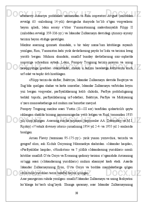 afsonaviy   Assuriya   podsholari   zamonidan   to   Rim   imperatori   Av gust   (miloddan
avvalgi   63   -milodning   14-yili)   davrigacha   dunyoda   bo’lib   o’tgan   voqyealarni
bayon   qiladi,   lekin   aso siy   e’tibor   Yunonistonning   makedoniyalik   Filipp   II
(miloddan avvalgi 359-336-yy.) va Iskandar Zulkarnayn davridagi ijtimoiy-siyosiy
tarixini bayon etishga qaratilgan.
Mazkur   asarning   qimmati   shundaki,   u   bir   talay   noma’lum   kitoblarga   suyanib
yozilgan; Rim, Yunoniston kabi yirik davlatlarning paydo bo’lishi va tarixini keng
yoritib   bergan.   Muhimi   shundaki,   muallif   bunday   davlatlar ning   oxir-oqibatda
inqirozga   uchrashini   aytadi.   Lekin,   Pompey   Trogning   tarixiy   jarayon   va   uning
taraqqiyotiga   qrashlari   idealistikdir,   chunki   u   tarixni   harakatga   keltiruvchi   kuch
urf-odat va taqdir deb hisoblagan.
«Filipp tarixi»da skiflar, Baktriya, Iskandar Zul karnayn davrida Baqtriya va
Sug’dda   qurilgan   shahar   va   katta   imoratlar,   Iskandar   Zulkarnayn   vafotidan   keyin
yuz   bergan   voqyealar,   parfiyaliklarning   kelib   chikishi,   Parfiya   podsholigining
tashkil   topishi,   parfiyaliklarning   urf-odatlari;   Baktriya,   Parfiya   va   Midiyaning
o’zaro munosabatlariga oid muhim ma’lumotlar mavjud.
Pompey   Trogning   mazkur   asari   Yustin   (II—III   asr)   tarafidan   qiskartirilib   qayta
ishlangan shaklda bizning zamonimizgacha yetib kelgan va Ruxl tomonidan 1935
yili chop kilingan. Asarning ruscha tarjimasi (tarjimonlar AA. Dekonskiy va M.I.
Rijskiy) «Vestnik drevney isto rii» jurnalining 1954 yil 2-4- va 1955 yil 1-sonlarida
bosilgan.
Arrian   Flaviy   (taxminan   95-175-yy.)-   yirik   yunon   yozuvchisi,   tarixchi   va
geograf   olim;   asli   Kichik   Osiyoning   Nikomadiya   shahridan.   «Iskandar   haqida»,
«Parfiyaliklar   haqida»,   «Hindiston»   va   7   jildlik   «Iskandarning   yurishlari»   nomli
kitoblar muallifi.O’rta Osiyo va Eronning qadimiy tarixini o’rganishda Arrianning
so’nggi   asari   («Iskandarning   yurishlari»)   muhim   ahamiyat   kasb   etadi.   Asarda
Iskandar   Zulkarnaynning   Eron,   O’rta   Osiyo   va   boshka   mamlakatlarga   qilgan
istilochilik yurishlari tarixi batafsil bayon qilingan.
Asar panegirizm ruhida yozilgan- muallif Iskandar Zulkarnayn va uning faoliyatini
ko’klarga   ko’tarib   ulug’laydi.   Shunga   qaramay,   asar   Iskandar   Zulkarnaynning
38