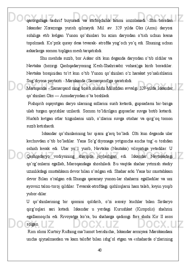 qarorgohiga   tashrif   buyuradi   va   ittifoqchilik   bitimi   imzolanadi.   Shu   boisdan
Iskandar   Xorazmga   yurish   qilmaydi.   Mil.   av.   329   yilda   Oks   (Amu)   daryosi
sohiliga   etib   kelgan   Yunon   qo’shinlari   bu   azim   daryodan   o’tish   uchun   kema
topolmadi. Ko’prik quray desa tevarak- atrofda yog’och yo’q edi. Shuning uchun
askarlarga somon tiqilgan mesh tarqatishdi. 
                Shu   meshda   suzib,   bor   Askar   olti   kun   deganda   daryodan   o’tib   oldilar   va
Navtaka   (hozirgi   Qashqadaryoning   Kesh-Shahrisabz   vohasi)ga   kirib   boradilar.
Navtaka   bosqinidan   to’rt   kun   o’tib   Yunon   qo’shinlari   o’z   harakat   yo’nalishlarini
Sug’diyona paytaxti - Marokanda (Samarqand)ga qaratishdi.
Maroqanda - Samarqand ning bosib olinishi.Miloddan avvalgi 329-yilda Iskandar
qo’shinlari Oks — Amudaryodan o’ta boshladi.
  Pishqirib   oqayotgan   daryo   ularning   sollarini   surib   ketardi,   gupsarlarni   bir-biriga
ulab   turgan   qayishlar   uzilardi.   Somon   to’ldirilgan   gupsarlar   suvga   botib   ketardi.
Hurkib   ketgan   otlar   tizginlarini   uzib,   o’zlarini   suvga   otishar   va   qirg’oq   tomon
suzib ketishardi.
                Iskandar   qo’shinlarining   bir   qismi   g’arq   bo’ladi.   Olti   kun   deganda   ular
kechuvdan   o’tib   bo’ladilar.   Yana   So’g’diyonaga   yetguncha   ancha   tog’-u   toshdan
oshish   kerak   edi.   Ular   yo’1   yurib,   Navtaka   (Nautaka)   viloyatiga   yetadilar.   U
Qashqadaryo   vodiysining   sharqida   joylashgan   edi.   Iskandar   Navtakadagi
qo’rg’onlarni   egallab,   Maroqandaga   shoshiladi.   Bu   vaqtda   shahar   yetmish   stadiy
uzunlikdagi mustahkam devor bilan o’ralgan edi. Shahar arki Yana bir mustahkam
devor   Bilan   o’ralgan   edi.Shunga   qaramay   yunon-lar   shaharni   egalladilar   va   uni
ayovsiz talon-toroj qildilar. Tevarak-atrofdagi qishloqlarni ham talab, keyin yoqib
yubor-dilar.
U   qo’shinlarining   bir   qismini   qoldirib,   o’zi   asosiy   kuchlar   bilan   Sirdaryo
qirg’oqlari   sari   ketadi.   Iskandar   u   yerdagi   Kurushkat   (Kiropolis)   shahrini
egallamoqchi   edi.   Rivoyatga   ko’ra,   bu   shaharga   qadimgi   fors   shohi   Kir   II   asos
solgan. 
  Rim olimi Kurtsiy Rufning ma’lumot berishicha, Iskandar armiyasi Marokandani
uncha   qiynalmasdan   va   kam   talofat   bilan   ishg’ol   etgan   va   «shaharda   o’zlarining
40