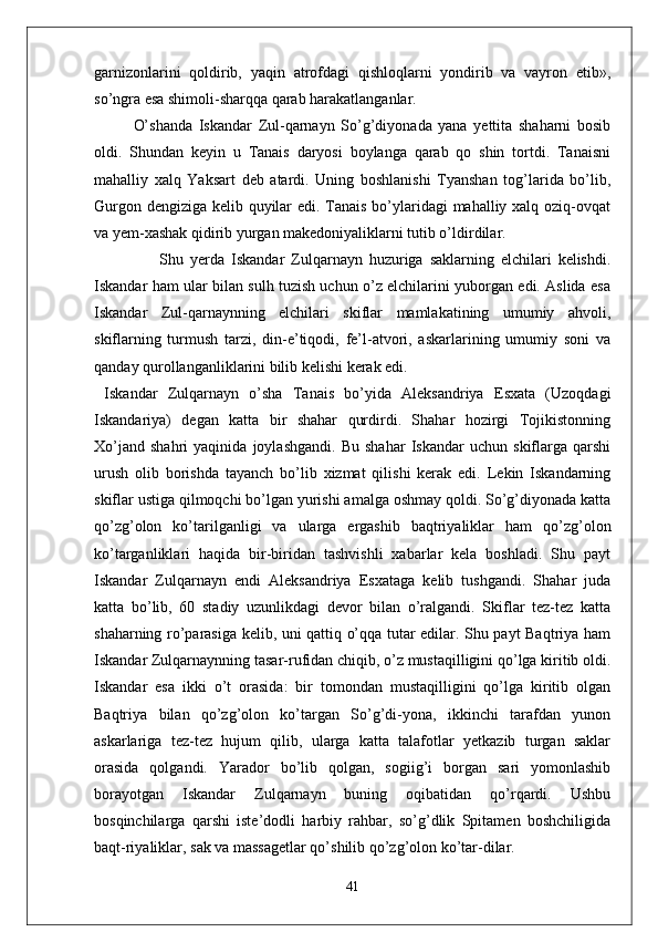 garnizonlarini   qoldirib,   yaqin   atrofdagi   qishloqlarni   yondirib   va   vayron   etib»,
so’ngra esa shimoli-sharqqa qarab harakatlanganlar.
O’shanda   Iskandar   Zul-qarnayn   So’g’diyonada   yana   yettita   shaharni   bosib
oldi.   Shundan   keyin   u   Tanais   daryosi   boylanga   qarab   qo   shin   tortdi.   Tanaisni
mahalliy   xalq   Yaksart   deb   atardi.   Uning   boshlanishi   Tyanshan   tog’larida   bo’lib,
Gurgon dengiziga kelib quyilar  edi. Tanais bo’ylaridagi mahalliy xalq oziq-ovqat
va yem-xashak qidirib yurgan makedoniyaliklarni tutib o’ldirdilar.
                    Shu   yerda   Iskandar   Zulqarnayn   huzuriga   saklarning   elchilari   kelishdi.
Iskandar ham ular bilan sulh tuzish uchun o’z elchilarini yuborgan edi. Aslida esa
Iskandar   Zul-qarnaynning   elchilari   skiflar   mamlakatining   umumiy   ahvoli,
skiflarning   turmush   tarzi,   din-e’tiqodi,   fe’l-atvori,   askarlarining   umumiy   soni   va
qanday qurollanganliklarini bilib kelishi kerak edi.
  Iskandar   Zulqarnayn   o’sha   Tanais   bo’yida   Aleksandriya   Esxata   (Uzoqdagi
Iskandariya)   degan   katta   bir   shahar   qurdirdi.   Shahar   hozirgi   Tojikistonning
Xo’jand   shahri   yaqinida   joylashgandi.   Bu   shahar   Iskandar   uchun   skiflarga   qarshi
urush   olib   borishda   tayanch   bo’lib   xizmat   qilishi   kerak   edi.   Lekin   Iskandarning
skiflar ustiga qilmoqchi bo’lgan yurishi amalga oshmay qoldi. So’g’diyonada katta
qo’zg’olon   ko’tarilganligi   va   ularga   ergashib   baqtriyaliklar   ham   qo’z g’olon
ko’targanliklari   haqida   bir-biridan   tashvishli   xabarlar   kela   boshladi.   Shu   payt
Iskandar   Zulqarnayn   endi   Aleksandriya   Esxataga   kelib   tushgandi.   Shahar   juda
katta   bo’lib,   60   stadiy   uzunlikdagi   devor   bilan   o’ralgandi.   Skiflar   tez-tez   katta
shaharning ro’parasiga kelib, uni qattiq o’qqa tutar edilar. Shu payt Baqtriya ham
Iskandar Zulqarnaynning tasar-rufidan chiqib, o’z mustaqilligini qo’lga kiritib oldi.
Iskandar   esa   ikki   o’t   orasida:   bir   tomondan   mustaqilligini   qo’lga   kiritib   olgan
Baqtriya   bilan   qo’zg’olon   ko’targan   So’g’di-yona,   ikkinchi   tarafdan   yunon
askarlariga   tez-tez   hujum   qilib,   ularga   katta   talafotlar   yetkazib   turgan   saklar
orasida   qolgandi.   Yarador   bo’lib   qolgan,   sogiig’i   borgan   sari   yomonlashib
borayotgan   Iskandar   Zulqarnayn   buning   oqibatidan   qo’rqardi.   Ushbu
bosqinchilarga   qarshi   iste’dodli   harbiy   rahbar,   so’g’dlik   Spitamen   boshchiligida
baqt-riyaliklar, sak va massagetlar qo’shilib qo’zg’olon ko’tar-dilar.
41