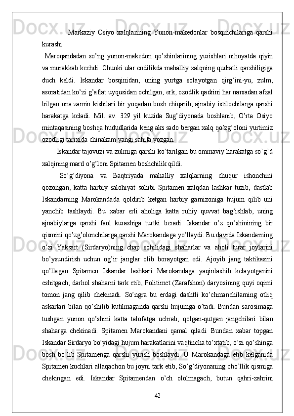 Markaziy   Osiyo   xalqlarining   Yunon-makedonlar   bosqinchilariga   qarshi
kurashi.
  Maroqandadan   so’ng   yunon-makedon   qo’shinlarining   yurishlari   nihoyatda   qiyin
va murakkab kechdi. Chunki ular endilikda mahalliy xalqning qudratli qarshiligiga
duch   keldi.   Iskandar   bosqinidan,   uning   yurtga   solayotgan   qirg’ini-yu,   zulm,
asoratidan ko’zi g’aflat uyqusidan ochilgan, erk, ozodlik qadrini har narsadan afzal
bilgan ona zamin kishilari bir yoqadan bosh chiqarib, ajnabiy istilochilarga qarshi
harakatga   keladi.   Mil.   av.   329   yil   kuzida   Sug’diyonada   boshlanib,   O’rta   Osiyo
mintaqasining boshqa hududlarida keng aks sado bergan xalq qo’zg’oloni yurtimiz
ozodligi tarixida chinakam yangi sahifa yozgan.
        Iskandar tajovuzi va zulmiga qarshi ko’tarilgan bu ommaviy harakatga so’g’d
xalqining mard o’g’loni Spitamen boshchilik qildi. 
So’g’diyona   va   Baqtriyada   mahalliy   xalqlarning   chuqur   ishonchini
qozongan,   katta   harbiy   salohiyat   sohibi   Spitamen   xalqdan   lashkar   tuzib,   dastlab
Iskandarning   Marokandada   qoldirib   ketgan   harbiy   garnizoniga   hujum   qilib   uni
yanchib   tashlaydi.   Bu   xabar   erli   aholiga   katta   ruhiy   quvvat   bag’ishlab,   uning
ajnabiylarga   qarshi   faol   kurashiga   turtki   beradi.   Iskandar   o’z   qo’shinining   bir
qismini qo’zg’olonchilarga qarshi Marokandaga yo’llaydi. Bu davrda Iskandarning
o’zi   Yaksart   (Sirdaryo)ning   chap   sohilidagi   shaharlar   va   aholi   turar   joylarini
bo’ysundirish   uchun   og’ir   janglar   olib   borayotgan   edi.   Ajoyib   jang   taktikasini
qo’llagan   Spitamen   Iskandar   lashkari   Marokandaga   yaqinlashib   kelayotganini
eshitgach, darhol shaharni tark etib, Politimet (Zarafshon) daryosining quyi oqimi
tomon   jang   qilib   chekinadi.   So’ngra   bu   erdagi   dashtli   ko’chmanchilarning   otliq
askarlari  bilan  qo’shilib  kutilmaganda  qarshi  hujumga  o’tadi.  Bundan  sarosimaga
tushgan   yunon   qo’shini   katta   talofatga   uchrab,   qolgan-qutgan   jangchilari   bilan
shaharga   chekinadi.   Spitamen   Marokandani   qamal   qiladi.   Bundan   xabar   topgan
Iskandar Sirdaryo bo’yidagi hujum harakatlarini vaqtincha to’xtatib, o’zi qo’shinga
bosh   bo’lib   Spitamenga   qarshi   yurish   boshlaydi.   U   Marokandaga   etib   kelganida
Spitamen kuchlari allaqachon bu joyni tark etib, So’g’diyonaning cho’llik qismiga
chekingan   edi.   Iskandar   Spitamendan   o’ch   ololmagach,   butun   qahri-zahrini
42