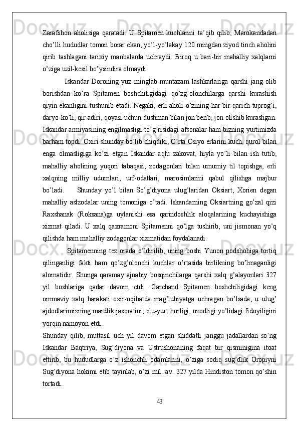 Zarafshon   aholisiga   qaratadi.   U   Spitamen   kuchlarini   ta’qib   qilib,   Marokandadan
cho’lli hududlar tomon borar ekan, yo’l-yo’lakay 120 mingdan ziyod tinch aholini
qirib   tashlagani   tarixiy   manbalarda   uchraydi.   Biroq   u   bari-bir   mahalliy   xalqlarni
o’ziga uzil-kesil bo’ysindira olmaydi.
                Iskandar   Doroning   yuz   minglab   muntazam   lashkarlariga   qarshi   jang   olib
borishdan   ko’ra   Spitamen   boshchiligidagi   qo’zg’olonchilarga   qarshi   kurashish
qiyin ekanligini tushunib etadi. Negaki, erli aholi o’zining har bir qarich tuprog’i,
daryo-ko’li, qir-adiri, qoyasi uchun dushman bilan jon berib, jon olishib kurashgan.
Iskandar armiyasining engilmasligi to’g’risidagi afsonalar ham bizning yurtimizda
barham topdi. Oxiri shunday bo’lib chiqdiki, O’rta Osiyo erlarini kuch, qurol bilan
enga   olmasligiga   ko’zi   etgan   Iskandar   aqlu   zakovat,   hiyla   yo’li   bilan   ish   tutib,
mahalliy   aholining   yuqori   tabaqasi,   zodagonlari   bilan   umumiy   til   topishga,   erli
xalqning   milliy   udumlari,   urf-odatlari,   marosimlarini   qabul   qilishga   majbur
bo’ladi.         Shunday   yo’l   bilan   So’g’diyona   ulug’laridan   Oksiart,   Xorien   degan
mahalliy   aslzodalar   uning   tomoniga   o’tadi.   Iskandarning   Oksiartning   go’zal   qizi
Raxshanak   (Roksana)ga   uylanishi   esa   qarindoshlik   aloqalarining   kuchayishiga
xizmat   qiladi.   U   xalq   qaxramoni   Spitamenni   qo’lga   tushirib,   uni   jismonan   yo’q
qilishda ham mahalliy zodagonlar xizmatidan foydalanadi.
                  Spitamenning   tez   orada   o’ldirilib,   uning   boshi   Yunon   podshohiga   tortiq
qilinganligi   fakti   ham   qo’zg’olonchi   kuchlar   o’rtasida   birlikning   bo’lmaganligi
alomatidir.   Shunga   qaramay   ajnabiy   bosqinchilarga   qarshi   xalq   g’alayonlari   327
yil   boshlariga   qadar   davom   etdi.   Garchand   Spitamen   boshchiligidagi   keng
ommaviy   xalq   harakati   oxir-oqibatda   mag’lubiyatga   uchragan   bo’lsada,   u   ulug’
ajdodlarimizning mardlik jasoratini, elu-yurt hurligi, ozodligi yo’lidagi fidoyiligini
yorqin namoyon etdi.
Shunday   qilib,   muttasil   uch   yil   davom   etgan   shiddatli   janggu   jadallardan   so’ng
Iskandar   Baqtriya,   Sug’diyona   va   Ustrushonaning   faqat   bir   qisminigina   itoat
ettirib,   bu   hududlarga   o’z   ishonchli   odamlarini,   o’ziga   sodiq   sug’dlik   Oropiyni
Sug’diyona hokimi etib tayinlab, o’zi mil. av. 327 yilda Hindiston tomon qo’shin
tortadi.
43