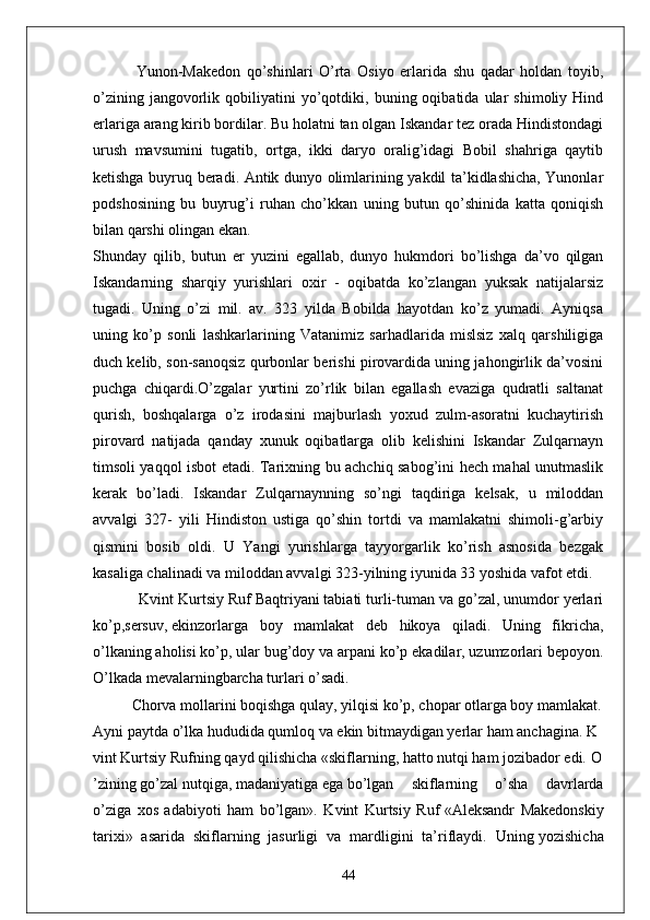 Yunon-Makedon   qo’shinlari   O’rta   Osiyo   erlarida   shu   qadar   holdan   toyib,
o’zining   jangovorlik   qobiliyatini   yo’qotdiki,   buning  oqibatida   ular   shimoliy   Hind
erlariga arang kirib bordilar. Bu holatni tan olgan Iskandar tez orada Hindistondagi
urush   mavsumini   tugatib,   ortga,   ikki   daryo   oralig’idagi   Bobil   shahriga   qaytib
ketishga buyruq beradi. Antik dunyo olimlarining yakdil ta’kidlashicha, Yunonlar
podshosining   bu   buyrug’i   ruhan   cho’kkan   uning   butun   qo’shinida   katta   qoniqish
bilan qarshi olingan ekan.
Shunday   qilib,   butun   er   yuzini   egallab,   dunyo   hukmdori   bo’lishga   da’vo   qilgan
Iskandarning   sharqiy   yurishlari   oxir   -   oqibatda   ko’zlangan   yuksak   natijalarsiz
tugadi.   Uning   o’zi   mil.   av.   323   yilda   Bobilda   hayotdan   ko’z   yumadi.   Ayniqsa
uning   ko’p   sonli   lashkarlarining   Vatanimiz   sarhadlarida   mislsiz   xalq   qarshiligiga
duch kelib, son-sanoqsiz qurbonlar berishi pirovardida uning jahongirlik da’vosini
puchga   chiqardi.O’zgalar   yurtini   zo’rlik   bilan   egallash   evaziga   qudratli   saltanat
qurish,   boshqalarga   o’z   irodasini   majburlash   yoxud   zulm-asoratni   kuchaytirish
pirovard   natijada   qanday   xunuk   oqibatlarga   olib   kelishini   Iskandar   Zulqarnayn
timsoli yaqqol isbot etadi. Tarixning bu achchiq sabog’ini hech mahal unutmaslik
kerak   bo’ladi.   Iskandar   Zulqarnaynning   so’ngi   taqdiriga   kelsak,   u   miloddan
avvalgi   327-   yili   Hindiston   ustiga   qo’shin   tortdi   va   mamlakatni   shimoli-g’arbiy
qismini   bosib   oldi.   U   Yangi   yurishlarga   tayyorgarlik   ko’rish   asnosida   bezgak
kasaliga chalinadi va miloddan avvalgi 323-yilning iyunida 33 yoshida vafot etdi.
           Kvint Kurtsiy Ruf Baqtriyani tabiati turli-tuman va go’zal, unumdor yerlari
ko’p,sersuv,   ekinzorlarga   boy   mamlakat   deb   hikoya   qiladi.   Uning   fikricha,
o’lkaning aholisi ko’p, ular   bug’doy va arpani ko’p ekadilar, uzumzorlari bepoyon.
O’lkada   mevalarningbarcha turlari   o’sadi.  
Chorva   mollarini   boqishga   qulay,   yilqisi   ko’p,   chopar   otlarga   boy   mamlakat.  
Ayni   paytda   o’lka   hududida   qumloq   va   ekin   bitmaydigan   yerlar   ham   anchagina.   K
vint   Kurtsiy   Rufning   qayd   qilishicha   «skiflarning,   hatto   nutqi   ham   jozibador   edi.   O
’zining   go’zal   nutqiga,   madaniyatiga   ega   bo’lgan   skiflarning   o’sha   davrlarda
o’ziga   xos   adabiyoti   ham   bo’lgan».   Kvint   Kurtsiy   Ruf   «Aleksandr   Makedonskiy
tarixi»   asarida   skiflarning   jasurligi   va   mardligini   ta’riflaydi.   Uning   yozishicha
44