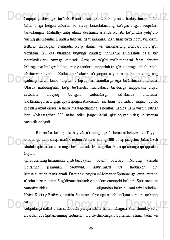 haqiqat   yashiringan   bo’ladi.   Bundan   tashqari   ular   ko’pincha   harbiy   bosqinchilar
bilan   birga   kelgan   askarlar   va   saroy   tarixchilarining   ko’rgan-bilgan   voqealari
tasvirlangan.   Mahalliy   xalq   ularni   dushman   sifatida   ko’rib,   ko’pincha   yolg’on-
yashiq gapirganlar. Bundan tashqari til tushunmasliklari ham ba’zi noqulayliklarni
keltirib   chiqargan.   Natijada,   ko’p   shahar   va   shaxslarning   nomlari   noto’g’ri
yozilgan.   Bu   esa   ularning   bugungi   kundagi   nomlarini   aniqlashda   ba’zi   bir
noqulayliklarni   yuzaga   keltiradi.   Aniq   va   to’g’ri   ma’lumotlarni   faqat,   chuqur
bilimga ega bo’lgan holda, tarixiy asarlarni taqqoslab to’g’ri xulosaga kelish orqali
olishimiz   mumkin.   Xullas   manbalarni   o’rgangan   sayin   mamlakatimizning   eng
qadimgi   davri   tarixi   haqida   to’liqroq   ma’lumotlarga   ega   bo’lishimiz   mumkin.
Ularda   mubolag’alar   ko’p   bo’lsa-da,   manbalarni   bir-biriga   taqqoslash   orqali
nisbatan   aniqroq   bo’lgan   xulosalarga   kelishimiz   mumkin.
Skiflarning   mardligiga   qoyil   qolgan   Aleksandr   asirlarni   o’limdan   saqlab   qolib,
hibsdan ozod qiladi. Asarda massagetlarning   jasoratlari haqida ham yorqin satrlar
bor.   «Massagetlar   800   nafar   otliq   jangchilarini   qishloq   yaqinidagi   o’rmonga
yashirib qo’yadi.
  Bir   necha   kishi   poda   haydab   o’rmonga   qarab   bemalol   ketaveradi.   Tayyor
o’ljani   qo’ldan   chiqarmaslik   uchun   Attin   o’zining   300   otliq,   jangchisi   bilan   hech
shubda qilmasdan o’rmonga kirib boradi. Massagetlar Attin qo’shiniga qo’qqisdan
hujum  
qilib,   ularning   hammasini   qirib   tashlaydi»     Kvint   Kurtsiy   Rufning   asarida
Spitamen   jismonan   baquvvat,   jasur,   mard   va   tadbirkor   bir  
kimsa   suratida   tasvirlanadi.   Dastlabki   paytda   «Aleksandr   Spitamenga   katta-katta   v
a’dalar   beradi,   hatto Sug’diyona hokimligini in’om etmoqchi bo’ladi. Spitamen esa
vatanfurushlik   qilgandan   ko’ra   o’limni   afzal   biladi».  
Kvint   Kurtsiy   Rufning  asarida  Spitamen  fojiasiga  sabab  bo’lgan  xoinlar,  qo’rqoq
va  
sotqinlarga   nafrat   o’tini   sochuvchi   yorqin   satrlar   ham   anchagina.   Ana   shunday   sotq
inlardan   biri   Spitamenning   xotinidir.   Horib-charchagan   Spitamen   shirin   taom   va
46