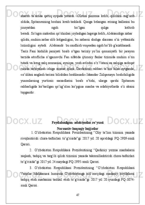 sharob   ta’sirida   qattiq   uyquda   yotardi.   «Xotini   pinxona   kelib,   qilichini   sug’urib
oldida,   Spitamenning   boshini   kesib   tashladi.   Qonga   belangan   erining   kallasini   bu
jinoyatdan   ogoh   bo’lgan   qulga   keltirib
beradi.   So’ngra   makedon   qo’shinlari   joylashgan   lagerga   kelib,   Aleksandrga   xabar  
qilishi,   muhim   xabar   olib   kelganligini,   bu   xabarni   shohga   shaxsan   o’zi   yetkazishi
lozimligini   aytadi.   Aleksandr   bu   mudhish   voqeadan   ogoh   bo’lib   g’azablanadi.    
Tarix   Fani   kishilik   jamiyati   bosib   o’tgan   tarixiy   yo’lni   qonuniyatli   bir   jarayon
tarzida   atroflicha   o’rganuvchi   Fan   sifatida   ijtimoiy   fanlar   tizimida   muhim   o’rin
tutadi va keng xalq ommasini, ayniqsa, yosh avlodni o’z Vatani va xalqiga sadoqat
ruhida   tarbiyalash   ishiga   xizmat   qiladi.   Davlatimiz  rahbari   ta’biri   bilan  aytganda,
«o’zlikni anglash tarixni bilishdan boshlanadi».Iskandar Zulqarnayn boshchiligida
yunonlarning   yurtimiz   sarxadlarini   bosib   o’tishi,   ularga   qarshi   Spitamen
rahbarligida   ko’tarilgan   qo’zg’olon   ko’pgina   manba   va   adabiyotlarda   o’z   aksini
topgandir .
Foydalanilgan   adabiyotlar ro’yxati
Normativ-huquqiy hujjatlar
1. O’zbekiston   Respublikasi   Prezidentining   “Oliy   ta’lim   tizimini   yanada
rivojlantirish   chora-tadbirlari   to’g’risida”gi   2017   yil   20   apreldagi   PQ-2909-sonli
Qarori.
2. O’zbekiston   Respublikasi   Prezidentining   “ Qadimiy   yozma   manbalarni
saqlash,   tadqiq   va   targ’ib   qilish   tizimini   yanada   takomillashtirish   chora-tadbirlari
to’g’risida ”gi 2017 yil 24 maydagi PQ-2995-sonli Qarori.
3. O’zbekiston   Respublikasi   Prezidentining   “ O’zbekiston   Respublikasi
Vazirlar   Mahkamasi   huzurida   O’zbekistonga   oid   xorijdagi   madaniy   boyliklarni
tadqiq  etish  markazini  tashkil   etish  to’g’risida ”gi   2017  yil   20  iyundagi   PQ-3074-
sonli Qarori.
47