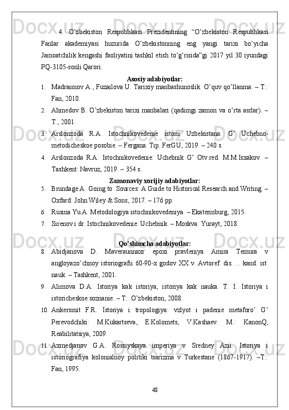4. O’zbekiston   Respublikasi   Prezidentining   “O’zbekiston   Respublikasi
Fanlar   akademiyasi   huzurida   O’zbekistonning   eng   yangi   tarixi   bo’yicha
Jamoatchilik kengashi  faoliyatini tashkil  etish to’g’risida”gi  2017 yil  30 iyundagi
PQ-3105-sonli Qarori.
Asosiy adabiyotlar:
1. Madraimov A., Fuzailova U. Tarixiy manbashunoslik. O’quv qo’llanma. – T.:
Fan, 2010.
2. Ahmedov  B.   O’zbekiston   tarixi   manbalari   (qadimgi   zamon  va   o’rta   asrlar).   –
T., 2001.
3. Arslonzoda   R.A.   Istochnikovedenie   istorii   Uzbekistana.   G’   Uchebno-
metodicheskoe posobie. – Fergana: Tip.  FerGU, 2019. – 240 s.
4. Arslonzoda   R.A.   Istochnikovedenie:   Uchebnik   G’   Otv.red.   M.M.Isxakov.   –
Tashkent: Navruz, 2019. – 354 s.
Zamonaviy xorijiy adabiyotlar:
5. Brundage A.  Going to  Sources: A Guide to Historical Research and Writing. –
Oxfard: John Wiley & Sons, 2017. – 176 pp.
6. Rusina Yu.A. Metodologiya istochnikovedeniya.  –  Ekaterinburg, 2015 .
7. Sirenov i dr. Istochnikovedenie: Uchebnik.  –  Moskva :  Yurayt, 2018.
Qo’shimcha adabiyotlar :
8. Abidjanova   D.   Maveraunnaxr   epoxi   pravleniya   Amira   Temura   v
angloyazo’chnoy istoriografii  60-90-x godov XX v. Avtoref. dis. ... kand. ist.
nauk. – Tashkent, 2001. 
9. Alimova   D.A.   Istoriya   kak   istoriya,   istoriya   kak   nauka.   T.   I.   Istoriya   i
istoricheskoe soznanie. – T.: O’zbekiston, 2008. 
10. Ankersmit   F.R.   Istoriya   i   tropologiya:   vzlyot   i   padenie   metaforo’   G’
Perevodchiki:   M.Kukartseva ,   E.Kolomets,   V.Kashaev.   M.:   KanonQ,
Reabilitatsiya, 2009.
11. Axmedjanov   G.A.   Rossiyskaya   imperiya   v   Sredney   Azii.   Istoriya   i
istoriografiya   kolonialnoy   politiki   tsarizma   v   Turkestane   (1867-1917).   –T.:
Fan, 1995. 
48