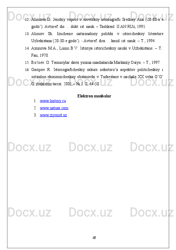 12. Alimova D.  Jenskiy  vopros  v  sovetskoy  istoriografii   Sredney  Azii  (20-80-o’e
godo’): Avtoref. dis. ... dokt. ist. nauk. – Tashkent: II AN RUz, 1991.
13. Alimov   Sh.   Izuchenie   natsionalnoy   politiki   v   istoricheskoy   literature
Uzbekistana (20-30-e godo’). - Avtoref. diss. ... kand. ist. nauk. – T., 1994. 
14. Axunova   M.A.,   Lunin   B.V.   Istoriya   istoricheskoy   nauki   v   Uzbekistane.   –   T.:
Fan, 1970.
15. Bo’riev. O. Temuriylar davri yozma manbalarida Markaziy Osiyo. – T., 1997. 
16. Garipov   R.   Istoriograficheskiy   rakurs   nekotoro’x   aspektov   politicheskoy   i
sotsialno-ekonomicheskoy   obstanovki   v  Turkestane   v  nachale   XX   veka   G’G’
O`zbekiston tarixi.  2001.– № 1. S. 44-50. 
Elektron   manbalar
1. www    .   history    .   ru   
2. www    .   natura.com   
3. www.ziyonet    .uz   
49