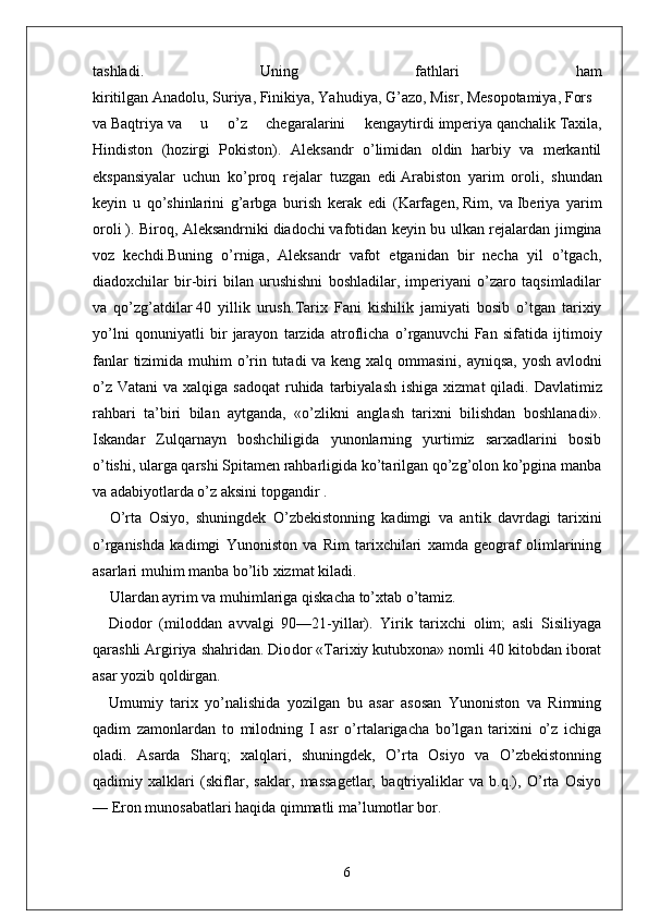 tashladi.   Uning   fathlari   ham
kiritilgan   Anadolu ,   Suriya ,   Finikiya ,   Yahudiya ,   G’azo ,   Misr ,   Mesopotamiya ,   Fors  
va   Baqtriya   va   u   o’z   chegaralarini   kengaytirdi   imperiya   qanchalik   Taxila ,
Hindiston   (hozirgi   Pokiston).   Aleksandr   o’limidan   oldin   harbiy   va   merkantil
ekspansiyalar   uchun   ko’proq   rejalar   tuzgan   edi   Arabiston   yarim   oroli ,   shundan
keyin   u   qo’shinlarini   g’arbga   burish   kerak   edi   ( Karfagen ,   Rim ,   va   Iberiya   yarim
oroli   ). Biroq, Aleksandrniki   diadochi   vafotidan keyin bu ulkan rejalardan jimgina
voz   kechdi.Buning   o’rniga,   Aleksandr   vafot   etganidan   bir   necha   yil   o’tgach,
diadoxchilar   bir-biri   bilan   urushishni   boshladilar,   imperiyani   o’zaro   taqsimladilar
va   qo’zg’atdilar   40   yillik   urush . Tarix   Fani   kishilik   jamiyati   bosib   o ’ tgan   tarixiy
yo ’ lni   qonuniyatli   bir   jarayon   tarzida   atroflicha   o ’ rganuvchi   Fan   sifatida   ijtimoiy
fanlar   tizimida   muhim   o ’ rin   tutadi   va   keng   xalq   ommasini ,   ayniqsa ,   yosh   avlodni
o ’ z   Vatani   va   xalqiga   sadoqat   ruhida   tarbiyalash   ishiga   xizmat   qiladi .   Davlatimiz
rahbari   ta’biri   bilan   aytganda,   «o’zlikni   anglash   tarixni   bilishdan   boshlanadi».
Iskandar   Zulqarnayn   boshchiligida   yunonlarning   yurtimiz   sarxadlarini   bosib
o’tishi, ularga qarshi Spitamen rahbarligida ko’tarilgan qo’zg’olon ko’pgina manba
va adabiyotlarda o’z aksini topgandir .
O’rta   Osiyo,   shuningdek   O’zbekistonning   kadimgi   va   an tik   davrdagi   tarixini
o’rganishda   kadimgi   Yunoniston   va   Rim   tarixchilari   xamda   geograf   olimlarining
asarlari muhim manba bo’lib xizmat kiladi.
Ulardan ayrim va muhimlariga qiskacha to’xtab o’tamiz.
Diodor   (miloddan   avvalgi   90—21-yillar).   Yirik   tarixchi   olim;   asli   Sisiliyaga
qarashli Argiriya shahridan. Dio dor «Tarixiy kutubxona» nomli 40 kitobdan iborat
asar yozib qoldirgan. 
Umumiy   tarix   yo’nalishida   yozilgan   bu   asar   asosan   Yunoniston   va   Rimning
qadim   zamonlardan   to   milodning   I   asr   o’rtalarigacha   bo’lgan   tarixini   o’z   ichiga
oladi.   Asarda   Sharq;   xalqlari,   shuningdek,   O’rta   Osiyo   va   O’zbekistonning
qadimiy   xalklari   (skiflar,   saklar,   massagetlar,   baqtriyaliklar   va   b.q.),   O’rta   Osiyo
— Eron munosabatlari haqida qimmatli ma’lumotlar bor.
6