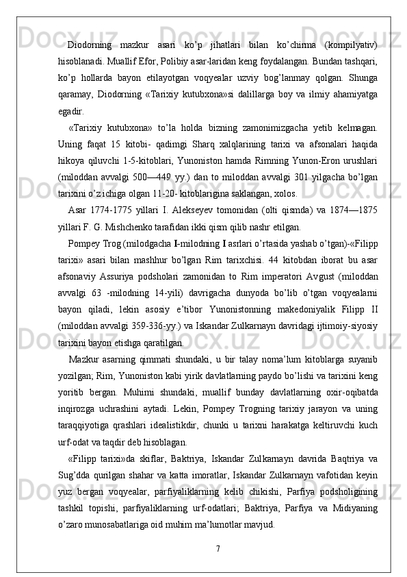 Diodorning   mazkur   asari   ko’p   jihatlari   bilan   ko’chirma   (kompilyativ)
hisoblanadi. Muallif Efor, Polibiy asar-laridan keng foydalangan. Bundan tashqari,
ko’p   hollarda   bayon   etilayotgan   voqyealar   uzviy   bog’lanmay   qolgan.   Shunga
qaramay,   Diodorning   «Tarixiy   kutubxona»si   dalillarga   boy   va   ilmiy   ahamiyatga
egadir.
«Tarixiy   kutubxona»   to’la   holda   bizning   zamonimizgacha   yetib   kelmagan.
Uning   faqat   15   kitobi-   qadimgi   Sharq   xalqlarining   tarixi   va   afsonalari   haqida
hikoya   qiluvchi   1-5-kitoblari,   Yunoniston   hamda   Rimning   Yunon-Eron   urushlari
(miloddan   avvalgi   500—449   yy.)   dan   to   miloddan   avvalgi   301   yilgacha   bo’lgan
tarixini o’z ichiga olgan 11-20- kitoblarigina saklangan, xolos.
Asar   1774-1775   yillari   I.   Alekseyev   tomonidan   (olti   qismda)   va   1874—1875
yillari F. G. Mishchenko tarafidan ikki qism qilib nashr etilgan.
Pompey Trog   (milodgacha  I- milodning  I  asrlari o’rtasida yashab o’tgan)-«Filipp
tarixi»   asari   bilan   mashhur   bo’lgan   Rim   tarixchisi.   44   kitobdan   iborat   bu   asar
afsona viy   Assuriya   podsholari   zamonidan   to   Rim   imperatori   Av gust   (miloddan
avvalgi   63   -milodning   14-yili)   davrigacha   dunyoda   bo’lib   o’tgan   voqyealarni
bayon   qiladi,   lekin   aso siy   e’tibor   Yunonistonning   makedoniyalik   Filipp   II
(miloddan avvalgi 359-336-yy.) va Iskandar Zulkarnayn davridagi ijtimoiy-siyosiy
tarixini bayon etishga qaratilgan.
Mazkur   asarning   qimmati   shundaki,   u   bir   talay   noma’lum   kitoblarga   suyanib
yozilgan; Rim, Yunoniston kabi yirik davlatlarning paydo bo’lishi va tarixini keng
yoritib   bergan.   Muhimi   shundaki,   muallif   bunday   davlatlar ning   oxir-oqibatda
inqirozga   uchrashini   aytadi.   Lekin,   Pompey   Trogning   tarixiy   jarayon   va   uning
taraqqiyotiga   qrashlari   idealistikdir,   chunki   u   tarixni   harakatga   keltiruvchi   kuch
urf-odat va taqdir deb hisoblagan.
«Filipp   tarixi»da   skiflar,   Baktriya,   Iskandar   Zul karnayn   davrida   Baqtriya   va
Sug’dda   qurilgan   shahar   va   katta   imoratlar,   Iskandar   Zulkarnayn   vafotidan   keyin
yuz   bergan   voqyealar,   parfiyaliklarning   kelib   chikishi,   Parfiya   podsholigining
tashkil   topishi,   parfiyaliklarning   urf-odatlari;   Baktriya,   Parfiya   va   Midiyaning
o’zaro munosabatlariga oid muhim ma’lumotlar mavjud.
7