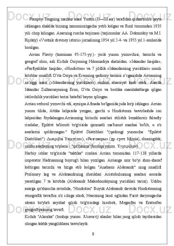 Pompey Trogning mazkur asari Yustin (II—III asr) tarafidan qiskartirilib qayta
ishlangan shaklda bizning zamonimizgacha yetib kelgan va Ruxl tomonidan 1935
yili chop kilingan. Asarning ruscha tarjimasi (tarjimonlar AA. Dekonskiy va M.I.
Rijskiy) «Vestnik drevney isto rii» jurnalining 1954 yil 2-4- va 1955 yil 1-sonlarida
bosilgan.
Arrian   Flaviy   (taxminan   95-175-yy.)-   yirik   yunon   yozuvchisi,   tarixchi   va
geograf   olim;   asli   Kichik   Osiyoning   Nikomadiya   shahridan.   «Iskandar   haqida»,
«Parfiyaliklar   haqida»,   «Hindiston»   va   7   jildlik   «Iskandarning   yurishlari»   nomli
kitoblar muallifi.O’rta Osiyo va Eronning qadimiy tarixini o’rganishda Arrianning
so’nggi   asari   («Iskandarning   yurishlari»)   muhim   ahamiyat   kasb   etadi.   Asarda
Iskandar   Zulkarnaynning   Eron,   O’rta   Osiyo   va   boshka   mamlakatlarga   qilgan
istilochilik yurishlari tarixi batafsil bayon qilingan.
Arrian serhosil yozuvchi edi, ayniqsa Afinada bo'lganida juda ko'p ishlagan. Arrian
yunon   tilida,   Attika   lahjasida   yozgan,   garchi   u   Hindistonni   tasvirlashda   ion
lahjasidan   foydalangan.Arrianning   birinchi   asarlari   stilistik   bezaklarsiz   falsafiy
risolalar,   Epiktet   ta'limoti   to'g'risida   qimmatli   ma'lumot   manbai   bo'lib,   u   o'z
asarlarini   qoldirmagan:"   Epiktet   Diatriblari   "(qadimgi   yunoncha:   "Epiktet
Diatriblari"). ΔιατριβαιY  πικτήτου), «Разговоры» (др.-греч. Mímía), shuningdek,Ἐ
ushbu asarlarning to'plami - "qo'llanma"(boshqa yunon.  γχειρίδιον).	
Ἐ
Harbiy   ishlar   to'g'risida   "taktika"   risolasi   Arrian   tomonidan   117-138   yillarda
imperator   Hadrianning   buyrug'i   bilan   yozilgan.   Arrianga   umr   bo'yi   shon-sharaf
keltirgan   tarixchi   va   bizga   etib   kelgan   "Anabasis   Aleksandr"   ning   muallifi
Ptolomey   lag   va   Aleksandrning   sheriklari   Aristobulusning   asarlari   asosida
yaratilgan   7   ta   kitobda   (Aleksandr   Makedonskiyning   yurishlari   tarixi).   Ushbu
asarga qo'shimcha ravishda, "Hindiston" Buyuk Aleksandr  davrida Hindistonning
etnografik   tavsifini   o'z   ichiga   oladi,   Nearxning   hind   og'zidan   Furot   daryosigacha
okean   bo'ylab   sayohat   qilish   to'g'risidagi   hisoboti,   Megasfen   va   Eratosfen
geografiyasining tavsifi.
Kichik   "Alanika"   (boshqa   yunon.   λανική)   alanlar   bilan   jang   qilish   tajribasidan	
Ἀ
olingan taktik yangiliklarni tasvirlaydi.
8