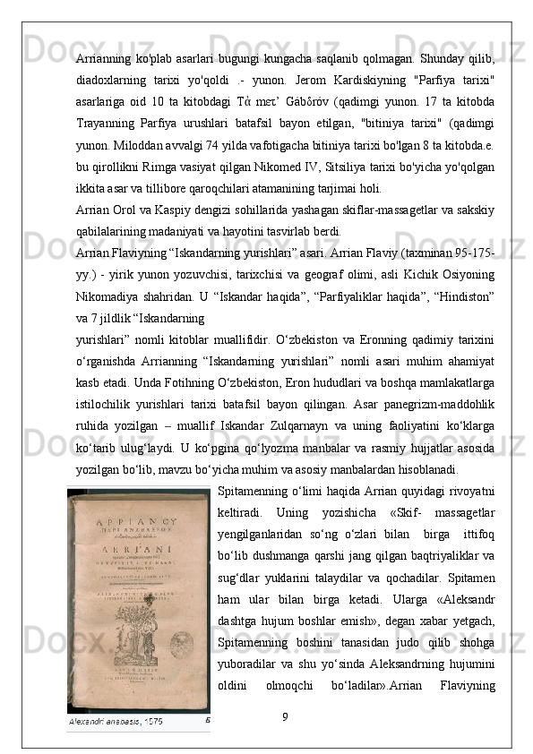Arrianning   ko'plab   asarlari   bugungi   kungacha   saqlanib   qolmagan.   Shunday   qilib,
diadoxlarning   tarixi   yo'qoldi   .-   yunon.   Jerom   Kardiskiyning   "Parfiya   tarixi"
asarlariga   oid   10   ta   kitobdagi   Τ   mετ’   Gábδróv   (qadimgi   yunon.   17   ta   kitobdaἀ
Trayanning   Parfiya   urushlari   batafsil   bayon   etilgan,   "bitiniya   tarixi"   (qadimgi
yunon. Miloddan avvalgi 74 yilda vafotigacha bitiniya tarixi bo'lgan 8 ta kitobda.e.
bu qirollikni Rimga vasiyat qilgan Nikomed IV, Sitsiliya tarixi bo'yicha yo'qolgan
ikkita asar va tillibore qaroqchilari atamanining tarjimai holi.
Arrian Orol va Kaspiy dengizi sohillarida yashagan skiflar-massagetlar va sakskiy
qabilalarining madaniyati va hayotini tasvirlab berdi.
Arrian Flaviyning “Iskandarning yurishlari” asari. Arrian Flaviy (taxminan 95-175-
yy.)   -   yirik   yunon   yozuvchisi,   tarixchisi   va   geograf   olimi,   asli   Kichik   Osiyoning
Nikomadiya   shahridan.   U   “Iskandar   haqida”,   “Parfiyaliklar   haqida”,   “Hindiston”
va 7 jildlik “Iskandarning 
yurishlari”   nomli   kitoblar   muallifidir.   O‘zbekiston   va   Eronning   qadimiy   tarixini
o‘rganishda   Arrianning   “Iskandarning   yurishlari”   nomli   asari   muhim   ahamiyat
kasb etadi. Unda Fotihning O‘zbekiston, Eron hududlari va boshqa mamlakatlarga
istilochilik   yurishlari   tarixi   batafsil   bayon   qilingan.   Asar   panegrizm-maddohlik
ruhida   yozilgan     muallif   Iskandar   Zulqarnayn   va   uning   faoliyatini   ko‘klarga	
‒
ko‘tarib   ulug‘laydi.   U   ko‘pgina   qo‘lyozma   manbalar   va   rasmiy   hujjatlar   asosida
yozilgan bo‘lib, mavzu bo‘yicha muhim va asosiy manbalardan hisoblanadi.
Spitamenning o‘limi haqida Arrian quyidagi  rivoyatni
keltiradi.   Uning   yozishicha   «Skif-   massagetlar
yengilganlaridan   so‘ng   o‘zlari   bilan     birga     ittifoq
bo‘lib   dushmanga   qarshi   jang  qilgan   baqtriyaliklar   va
sug‘dlar   yuklarini   talaydilar   va   qochadilar.   Spitamen
ham   ular   bilan   birga   ketadi.   Ularga   «Aleksandr
dashtga   hujum   boshlar   emish»,   degan   xabar   yetgach,
Spitamenning   boshini   tanasidan   judo   qilib   shohga
yuboradilar   va   shu   yo‘sinda   Aleksandrning   hujumini
oldini   olmoqchi   bo‘ladilar».Arrian   Flaviyning
9