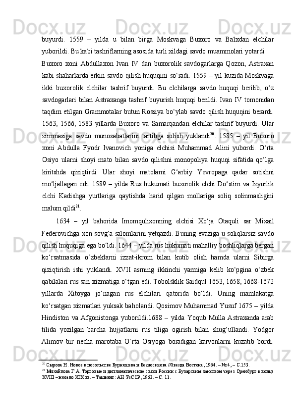 buyurdi.   1559   –   yilda   u   bilan   birga   Moskvaga   Buxoro   va   Balxdan   elchilar
yuborildi. Bu kabi tashriflarning asosida turli xildagi savdo muammolari yotardi. 
Buxoro   xoni   Abdullaxon   Ivan   IV   dan   buxorolik   savdogarlarga   Qozon,   Astraxan
kabi shaharlarda erkin savdo qilish huquqini so‘radi. 1559 – yil kuzida Moskvaga
ikki   buxorolik   elchilar   tashrif   buyurdi.   Bu   elchilarga   savdo   huquqi   berilib,   o‘z
savdogarlari  bilan Astraxanga tashrif  buyurish huquqi  berildi. Ivan IV tomonidan
taqdim etilgan Grammotalar butun Rossiya bo‘ylab savdo qilish huquqini berardi.
1563,   1566,   1583   yillarda   Buxoro   va   Samarqandan   elchilar   tashrif   buyurdi.   Ular
zimmasiga   savdo   munosabatlarini   tartibga   solish   yuklandi 20
.   1585   –   yil   Buxoro
xoni   Abdulla   Fyodr   Ivanovich   yoniga   elchisi   Muhammad   Alini   yubordi.   O‘rta
Osiyo   ularni   shoyi   mato   bilan   savdo   qilishni   monopoliya   huquqi   sifatida   qo‘lga
kiritshda   qiziqtirdi.   Ular   shoyi   matolarni   G‘arbiy   Yevropaga   qadar   sotishni
mo‘ljallagan edi.  1589 – yilda  Rus hukumati  buxorolik elchi  Do‘stim  va Izyurlik
elchi   Kadishga   yurtlariga   qaytishda   harid   qilgan   mollariga   soliq   solinmasligini
malum qildi 21
.  
1634   –   yil   bahorida   Imomqulixonning   elchisi   Xo‘ja   Otaquli   sar   Mixail
Federovichga xon sovg‘a salomlarini yetqazdi. Buning evaziga u soliqlarsiz savdo
qilish huquqiga ega bo‘ldi. 1644 – yilda rus hukumati mahalliy boshliqlarga bergan
ko‘rsatmasida   o‘zbeklarni   izzat-ikrom   bilan   kutib   olish   hamda   ularni   Sibirga
qiziqtirish   ishi   yuklandi.   XVII   asrning   ikkinchi   yarmiga   kelib   ko‘pgina   o‘zbek
qabilalari rus sari xizmatiga o‘tgan edi. Tobolsklik Saidqul 1653, 1658, 1668-1672
yillarda   Xitoyga   jo‘nagan   rus   elchilari   qatorida   bo‘ldi.   Uning   mamlakatga
ko‘rsatgan xizmatlari yuksak baholandi. Qosimov Muhammad Yusuf 1675 – yilda
Hindiston   va   Afgonistonga   yuborildi.1688   –   yilda   Yoqub   Mulla   Astraxanda   arab
tilida   yozilgan   barcha   hujjatlarni   rus   tiliga   ogirish   bilan   shug‘ullandi.   Yodgor
Alimov   bir   necha   marotaba   O‘rta   Osiyoga   boradigan   karvonlarni   kuzatib   bordi.
20
 Сырова Н. Новое в посольстве Бурнашева и Безносикова //Звезда Востока, 1964. – № 4, – С.153.  
21
 Михайлова Г.А. Торговые и дипломатические связи России с Бухарским ханством через Оренбург в конце
XVIII – начало XIX вв. – Ташкент: АН УзССР, 1963. – С. 11.