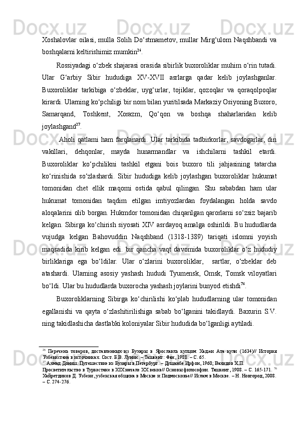 Xoshalovlar  oilasi,   mulla  Solih  Do‘stmametov,  mullar   Mirg‘ulom  Naqshbandi  va
boshqalarni keltirishimiz mumkin 26
.  
Rossiyadagi o‘zbek shajarasi orasida sibirlik buxoroliklar muhim o‘rin tutadi.
Ular   G‘arbiy   Sibir   hududiga   XV-XVII   asrlarga   qadar   kelib   joylashganlar.
Buxoroliklar   tarkibiga   o‘zbeklar,   uyg‘urlar,   tojiklar,   qozoqlar   va   qoraqolpoqlar
kirardi. Ularning ko‘pchiligi bir nom bilan yuritilsada Markaziy Osiyoning Buxoro,
Samarqand,   Toshkent,   Xorazm,   Qo‘qon   va   boshqa   shaharlaridan   kelib
joylashgand 27
.
  Aholi   qatlami   ham   farqlanardi.   Ular   tarkibida   tadbirkorlar,   savdogarlar,   din
vakillari,   dehqonlar,   mayda   hunarmandlar   va   ishchilarni   tashkil   etardi.
Buxoroliklar   ko‘pchilikni   tashkil   etgani   bois   buxoro   tili   jahjasining   tatarcha
ko‘rinishida   so‘zlashardi.   Sibir   hududiga   kelib   joylashgan   buxoroliklar   hukumat
tomonidan   chet   ellik   maqomi   ostida   qabul   qilingan.   Shu   sababdan   ham   ular
hukumat   tomonidan   taqdim   etilgan   imtiyozlardan   foydalangan   holda   savdo
aloqalarini olib borgan. Hukmdor tomonidan chiqarilgan qarorlarni so‘zsiz bajarib
kelgan. Sibirga ko‘chirish siyosati  XIV asrdayoq amalga oshirildi. Bu hududlarda
vujudga   kelgan   Bahovuddin   Naqshband   (1318-1389)   tariqati   islomni   yoyish
maqsadida   kirib   kelgan   edi.   bir   qancha   vaqt   davomida   buxoroliklar   o‘z   hududiy
birliklariga   ega   bo‘ldilar.   Ular   o‘zlarini   buxoroliklar,     sartlar,   o‘zbeklar   deb
atashardi.   Ularning   asosiy   yashash   hududi   Tyumensk,   Omsk,   Tomsk   viloyatlari
bo‘ldi. Ular bu hududlarda buxorocha yashash joylarini bunyod etishdi 76
.  
Buxoroliklarning   Sibirga   ko‘chirilishi   ko‘plab   hududlarning   ular   tomonidan
egallanishi   va   qayta   o‘zlashitirilishiga   sabab   bo‘lganini   takidlaydi.   Baxurin   S.V.
ning takidlashicha dastlabki koloniyalar Sibir hududida bo‘lganligi aytiladi. 
26
  Перечень   товаров,   доставленных   из   Бухары   в   Ярославль   купцом   Хаджи   Ата   кули   (1634)//   История
Узбекистана в источниках. Сост. Б.В. Лунин. – Ташкент: Фан, 1988. – С. 65.  
27
 Ахмад Дониш. Путешествие из Бухары в Петербург. – Душанбе Ирфон, 1960; Вахидов Х.П. 
Просветительство в Туркестане в XIX начале XX веков// Основы философии. Ташкент, 1908. – С. 165-171.   76
Хайретдинов Д. Узбеки, узбекская община в Москве и Подмосковье// Ислам в Москве. – H. Новгород, 2008.
– С. 274-276.