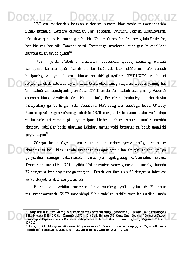 XVI   asr   oxirlaridan   boshlab   ruslar   va   buxoroliklar   savdo   munosabatlarida
iliqlik   kuzatildi.   Buxoro   karvonlari   Tar,   Tobolsk,   Tyumen,   Tomsk,   Krasnoyarsk,
Irkutskga qadar yetib boradigan bo‘ldi. Chet ellik sayohatchilarning takidlashicha,
har   bir   rus   har   yili   Tatarlar   yurti   Tyumenga   tuyalarda   keladigan   buxoroliklar
karvoni bilan savdo qiladi 28
. 
1718   –   yilda   o‘zbek   I.   Usmonov   Tobolskda   Qozoq   xonining   elchilik
varaqasini   tarjima   qildi.   Tarlik   tatarlar   hududida   buxoroliklarnind   o‘z   volosti
bo‘lganligi   va   aynan   buxoroliklarga   qarashliligi   aytiladi.   XVIII-XIX   asr   aholini
ro‘yxatga   olish   kitobida   aytilishicha   buxoroliklarning   shajarasini   Rossiyaning   har
bir  hududidan topishganligi  aytiladi. XVIII asrda Tar  hududi uch qismga Paxarsk
(buxoroliklar),   Ayalinsk   (sibirlik   tatarlar),   Porushna   (mahalliy   tatarlar-davlat
dehqonlari)   ga   bo‘lingan   edi.   Tomilova   N.A   ning   ma’lumotiga   ko‘ra   G‘arbiy
Sibirda qayd etilgan ro‘yxatga olishda 1370 tatar, 1218 ta buxoroliklar va boshqa
millat   vakillari   mavudligi   qayd   etilgan.   Undan   tashqari   sibirlik   tatarlar   orasida
shunday   qabilalar   borki   ularning   ildizlari   sartlar   yoki   buxarlar   ga   borib   taqalishi
qayd etilgan 29
.  
Sibirga   ko‘chirilgan   buxoroliklar   o‘zlari   uchun   yangi   bo‘lgan   mahalliy
sharoitlarga   ko‘nikish   hamda   savdodan   tashqari   yer   bilan   shug‘ullanishni   yo‘lga
qo‘yinshni   amalga   oshirishardi.   Yirik   yer   egaligining   ko‘rinishlari   asosan
Tyumenda   kuzatildi.   1701  –   yilda   126   desyatina   yerning  narxi   qoramolga  hamda
77 desyatina bug‘doy narxiga teng edi. Tarada esa farqlanib 50 desyatina lalmikor
va 75 desyatina sholikor yerlar edi. 
Bazida   izlanuvchilar   tomonidan   ba’zi   xatolarga   yo‘l   qoyilar   edi.   Yaponlar
ma’lumotnomasida   SSSR   tarkibidagi   Sibir   xalqlari   tarkibi   xato   ko‘rsatilib     unda
28
  Гаспринский  И. Точный  перевод  дневника его светлости  эмира Бухарского., – Казань, 1894; Искандаров
Б.И., Бухара (1918– 1920), – Душанбе, 1970. – С. 62-63; Назаров P.P. Сеид Мир– Мансур // Ислам в Санкт–
Петербурге. Серия «Ислам  в Российской Федерации». Вып. 3. М. –   Н. Новгород;  И.Д. Медина, 2009. – С.
209-210.  
29
  Назаров   P.P.   Махмудов   Абиджан   Абдухалик–оглы//   Ислам   в   Санкт–   Петербурге.   Серия   «Ислам   в
Российской Федерации». Вып. 3. М. –  H. Новгород– ИД Медина, 2009. – С. 126.