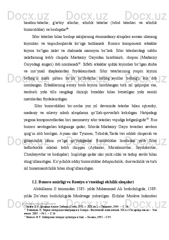 barabin-tatarlar,   g‘arbiy   sibirlar,   sibirlik   tatarlar   (tobol   tatarlari   va   sibirlik
buxoroliklar) va boshqalar 30
. 
Sibir tatarlari bilan boshqa xalqlarning etnomadaniy aloqalari asosan ularning
kiyimlari   va   taqinchoqlarida   ko‘zga   tashlanadi.   Buxoro   komponenti   erkaklar
kiyimi   bo‘lgan   xalat   va   chalmada   namoyon   bo‘ladi.   Sibir   tatarlaridagi   ushbu
xalatlarning   kelib   chiqishi   Markaziy   Osiyodan   hisoblanib,   chopon   (Markaziy
Osiyodagi singari) deb nomlanadi 31
. Sifatli erkaklar qishki kiyimlari bo‘lgan shuba
va   mo‘ynali   shapkalardan   foydalanishadi.   Sibir   tatarlarining   yuqori   kiyimi
belbog‘li   mato   pilbau   bo‘lib   (o‘zbekcha   belbog‘)ayollar   belbog‘i   kur   deb
nomlangan.   Erkaklarning   asosiy   bosh   kiyimi   hisoblangan   turli   xil   qalpoqlar   esa,
tamburli   yoki   tillo   rangdagi   chiziqli   bezaklar   bilan   bezatilgan   yoki   rasmli
matolardan foydalanishgan. 
  Sibir   buxoroliklari   bir-necha   yuz   yil   davomida   tatarlar   bilan   iqtisodiy,
madaniy   va   oilaviy   nikoh   aloqalarini   qo‘llab-quvvatlab   kelishgan.   Natijadagi
yagona komponentlardan biri zamonaviy sibir tatarlari vujudga kelganligidir 32
. Rus
buxoro   savdogarlari   kelguniga   qadar,   Sibirda   Markaziy   Osiyo   tovarlari   savdosi
qizg‘in olib borilgan. Aynan ular  Tyumen, Tobolsk,Tarda  teri  ishlab  chiqarish  va
gilamchilik   ishini   yo‘lga   qo‘yishganlar.   Buxoroliklar   hisobidan   yirik   Sibir
tadbirkorlik   oilalari   kelib   chiqqan   (Aykinlar,   Mirsalimovlar,   Saydukovlar,
Chenbayevlar va boshqalar). Inqilobga qadar ular yirik ichki va tashqi savdo bilan
shug‘ullanishgan. Ko‘pchilik oddiy buxoroliklar dehqonchilik, chorvachilik va turli
xil hunarmandchilik bilan shug‘ullanishgan. 
   
I.2. Buxoro amirligi va Rossiya o‘rtasidagi elchilik aloqalari 
  Abdullaxon   II   tomonidan   1585-   yilda   Muhammad   Ali   boshchiligida,   1589-
yilda   Do‘stum   boshchiligida   Moskvaga   yuborilgan.   Elchilar   Moskva   hukmdori
30
 Зияев Х.З. Средняя Азия и Сибирь (2 пол. XVI  –  XIX вв.). – Ташкент, 1964. – С. 76.  
31
 Усманова Л. Тюрко–татарская эмиграция в Северо– Восточной Азии начала XX в.// Гасырлар авазы –  Эхо
веков. 2005. – № 1. – С.16.  
32
 Валеев Ф.Т. Сибирские татары: культура и быт. – Казань, 1992.– С.95.