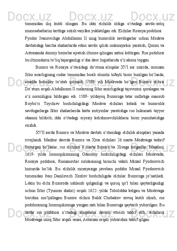 tomonidan   iliq   kutib   olingan.   Bu   ikki   elchilik   oldiga   o‘rtadagi   savdo-sotiq
munosabatlarini tartibga solish vazifasi yuklatilgan edi. Elchilar Rossiya podshosi 
Fyodor   Ivanovichga   Abdullaxon   II   ning   buxorolik   savdogarlar   uchun   Moskva
davlatidagi barcha shaharlarda erkin savdo qilish imkoniyatini yaratish, Qozon va
Astraxanda doimiy bozorlar ajratish iltimos qilingan xatini keltirgan. Rus podshosi
bu iltimoslarni to‘liq bajarganligi o‘sha davr hujjatlarida o‘z aksini topgan. 
Buxoro   va   Rossiya   o‘rtasidagi   do‘stona   aloqalar   XVI   asr   oxirida,   xususan
Sibir  amirligining ruslar  tomonidan bosib olinishi  tufayli  biroz buzilgan bo‘lsada,
amalda   butunlay   to‘xtab   qolmadi.   1589-   yili   Moskvada   bo‘lgan   Buxoro   elchisi
Do‘stum orqali Abdullaxon II ruslarning Sibir amirligidagi tajovuzini qoralagan va
o‘z   noroziligini   bildirgan   edi.   1589-   yildayoq   Buxoroga   tatar   millatiga   mansub
Boybo‘ri   Toychiev   boshchiligidagi   Moskva   elchilari   keladi   va   buxorolik
savdogarlarga   Sibir   shaharlarida   katta   imtiyozlar   yaratishga   rus   hukumati   tayyor
ekanini   bildirib,   ikki   o‘rtadagi   siyosiy   kelishmovchiliklarni   biroz   yumshatishga
erishdi.  
XVII  asrda   Buxoro  va  Moskva   davlati   o‘rtasidagi   elchilik  aloqalari   yanada
rivojlandi.   Mazkur   davrda   Buxoro   va   Xiva   elchilari   26   marta   Moskvaga   tashrif
buyurgan   bo‘lsalar,   rus   elchilari   9   marta   Buxoro   va   Xivaga   kelganlar.   Masalan,
1619-   yilda   Imomqulixonning   Odambiy   boshchiligidagi   elchilari   Moskvada,
Rossiya   podshosi,   Romanovlar   sulolasining   birinchi   vakili   Mixail   Fyodorovich
huzurida   bo‘ldi.   Bu   elchilik   missiyasiga   javoban   podsho   Mixail   Fyodorovich
tomonidan   Ivan   Danilovich   Xoxlov   boshchiligida   elchilar   Buxoroga   jo‘natiladi.
Lekin   bu   elchi   Buxoroda   ushlanib   qolganligi   va   quruq   qo‘l   bilan   qaytarilganligi
uchun   Sibir   (Tyumen   shahri)   orqali   1622-   yilda   Tobolskka   kelgan   va   Moskvaga
borishni   mo‘ljallagan   Buxoro   elchisi   Balik   Chobakov   sovuq   kutib   olinib,   rus
podshosining Imomqulixonga yozgan xati bilan Buxoroga qaytarib yuborilgan. Bu
xatda   rus   podshosi   o‘rtadagi   aloqalarni   davom   ettirish   taklif   etib,   elchilarni
Moskvaga uzoq Sibir orqali emas, Astraxan orqali yuborishni taklif qilgan.