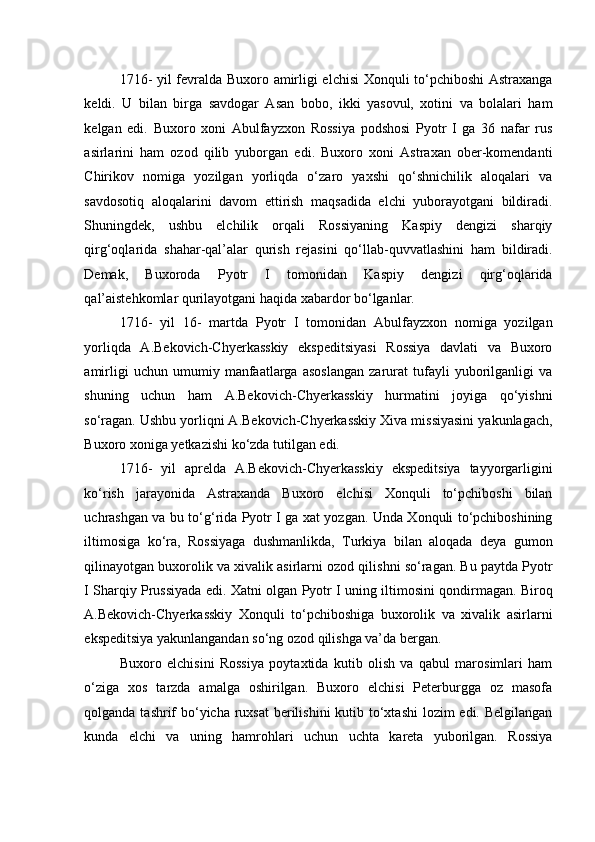 1716- yil fevralda Buxoro amirligi elchisi Xonquli to‘pchiboshi Astraxanga
keldi.   U   bilan   birga   savdogar   Asan   bobo,   ikki   yasovul,   xotini   va   bolalari   ham
kelgan   edi.   Buxoro   xoni   Abulfayzxon   Rossiya   podshosi   Pyotr   I   ga   36   nafar   rus
asirlarini   ham   ozod   qilib   yuborgan   edi.   Buxoro   xoni   Astraxan   ober-komendanti
Chirikov   nomiga   yozilgan   yorliqda   o‘zaro   yaxshi   qo‘shnichilik   aloqalari   va
savdosotiq   aloqalarini   davom   ettirish   maqsadida   elchi   yuborayotgani   bildiradi.
Shuningdek,   ushbu   elchilik   orqali   Rossiyaning   Kaspiy   dengizi   sharqiy
qirg‘oqlarida   shahar-qal’alar   qurish   rejasini   qo‘llab-quvvatlashini   ham   bildiradi.
Demak,   Buxoroda   Pyotr   I   tomonidan   Kaspiy   dengizi   qirg‘oqlarida
qal’aistehkomlar qurilayotgani haqida xabardor bo‘lganlar.  
1716-   yil   16-   martda   Pyotr   I   tomonidan   Abulfayzxon   nomiga   yozilgan
yorliqda   A.Bekovich-Chyerkasskiy   ekspeditsiyasi   Rossiya   davlati   va   Buxoro
amirligi   uchun   umumiy   manfaatlarga   asoslangan   zarurat   tufayli   yuborilganligi   va
shuning   uchun   ham   A.Bekovich-Chyerkasskiy   hurmatini   joyiga   qo‘yishni
so‘ragan. Ushbu yorliqni A.Bekovich-Chyerkasskiy Xiva missiyasini yakunlagach,
Buxoro xoniga yetkazishi ko‘zda tutilgan edi. 
1716-   yil   aprelda   A.Bekovich-Chyerkasskiy   ekspeditsiya   tayyorgarligini
ko‘rish   jarayonida   Astraxanda   Buxoro   elchisi   Xonquli   to‘pchiboshi   bilan
uchrashgan va bu to‘g‘rida Pyotr I ga xat yozgan. Unda Xonquli to‘pchiboshining
iltimosiga   ko‘ra,   Rossiyaga   dushmanlikda,   Turkiya   bilan   aloqada   deya   gumon
qilinayotgan buxorolik va xivalik asirlarni ozod qilishni so‘ragan. Bu paytda Pyotr
I Sharqiy Prussiyada edi. Xatni olgan Pyotr I uning iltimosini qondirmagan. Biroq
A.Bekovich-Chyerkasskiy   Xonquli   to‘pchiboshiga   buxorolik   va   xivalik   asirlarni
ekspeditsiya yakunlangandan so‘ng ozod qilishga va’da bergan. 
Buxoro   elchisini   Rossiya   poytaxtida   kutib   olish   va   qabul   marosimlari   ham
o‘ziga   xos   tarzda   amalga   oshirilgan.   Buxoro   elchisi   Peterburgga   oz   masofa
qolganda tashrif  bo‘yicha ruxsat  berilishini  kutib to‘xtashi  lozim edi. Belgilangan
kunda   elchi   va   uning   hamrohlari   uchun   uchta   kareta   yuborilgan.   Rossiya