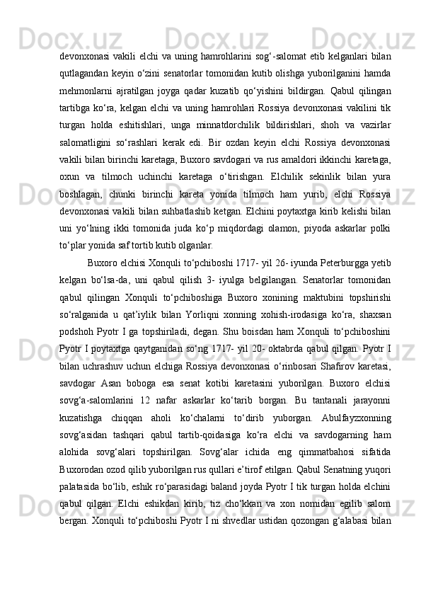    
devonxonasi  vakili  elchi  va uning hamrohlarini  sog‘-salomat  etib kelganlari  bilan
qutlagandan keyin o‘zini  senatorlar  tomonidan kutib olishga  yuborilganini  hamda
mehmonlarni   ajratilgan   joyga   qadar   kuzatib   qo‘yishini   bildirgan.   Qabul   qilingan
tartibga ko‘ra, kelgan elchi  va uning hamrohlari  Rossiya  devonxonasi  vakilini  tik
turgan   holda   eshitishlari,   unga   minnatdorchilik   bildirishlari,   shoh   va   vazirlar
salomatligini   so‘rashlari   kerak   edi.   Bir   ozdan   keyin   elchi   Rossiya   devonxonasi
vakili bilan birinchi karetaga, Buxoro savdogari va rus amaldori ikkinchi karetaga,
oxun   va   tilmoch   uchinchi   karetaga   o‘tirishgan.   Elchilik   sekinlik   bilan   yura
boshlagan,   chunki   birinchi   kareta   yonida   tilmoch   ham   yurib,   elchi   Rossiya
devonxonasi vakili bilan suhbatlashib ketgan. Elchini poytaxtga kirib kelishi bilan
uni   yo‘lning   ikki   tomonida   juda   ko‘p   miqdordagi   olamon,   piyoda   askarlar   polki
to‘plar yonida saf tortib kutib olganlar.  
 Buxoro elchisi Xonquli to‘pchiboshi 1717- yil 26- iyunda Peterburgga yetib
kelgan   bo‘lsa-da,   uni   qabul   qilish   3-   iyulga   belgilangan.   Senatorlar   tomonidan
qabul   qilingan   Xonquli   to‘pchiboshiga   Buxoro   xonining   maktubini   topshirishi
so‘ralganida   u   qat’iylik   bilan   Yorliqni   xonning   xohish-irodasiga   ko‘ra,   shaxsan
podshoh   Pyotr   I   ga   topshiriladi,   degan.   Shu   boisdan   ham   Xonquli   to‘pchiboshini
Pyotr   I  poytaxtga qaytganidan  so‘ng  1717-   yil  20-  oktabrda  qabul  qilgan.  Pyotr   I
bilan uchrashuv uchun elchiga Rossiya devonxonasi o‘rinbosari Shafirov karetasi,
savdogar   Asan   boboga   esa   senat   kotibi   karetasini   yuborilgan.   Buxoro   elchisi
sovg‘a-salomlarini   12   nafar   askarlar   ko‘tarib   borgan.   Bu   tantanali   jarayonni
kuzatishga   chiqqan   aholi   ko‘chalarni   to‘dirib   yuborgan.   Abulfayzxonning
sovg‘asidan   tashqari   qabul   tartib-qoidasiga   ko‘ra   elchi   va   savdogarning   ham
alohida   sovg‘alari   topshirilgan.   Sovg‘alar   ichida   eng   qimmatbahosi   sifatida
Buxorodan ozod qilib yuborilgan rus qullari e’tirof etilgan. Qabul Senatning yuqori
palatasida bo‘lib, eshik ro‘parasidagi baland joyda Pyotr I tik turgan holda elchini
qabul   qilgan.   Elchi   eshikdan   kirib,   tiz   cho‘kkan   va   xon   nomidan   egilib   salom
bergan. Xonquli to‘pchiboshi Pyotr I ni shvedlar ustidan qozongan g‘alabasi bilan 