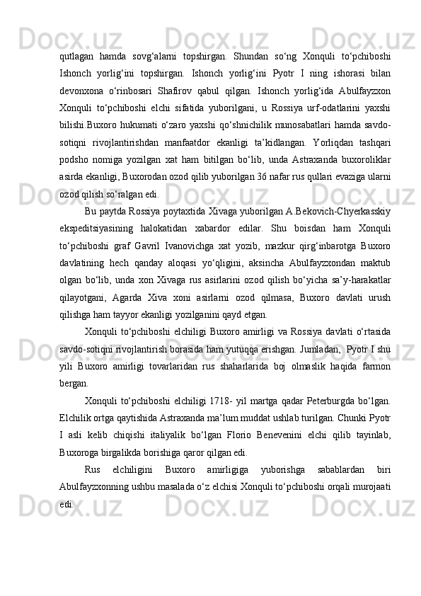 qutlagan   hamda   sovg‘alarni   topshirgan.   Shundan   so‘ng   Xonquli   to‘pchiboshi
Ishonch   yorlig‘ini   topshirgan.   Ishonch   yorlig‘ini   Pyotr   I   ning   ishorasi   bilan
devonxona   o‘rinbosari   Shafirov   qabul   qilgan.   Ishonch   yorlig‘ida   Abulfayzxon
Xonquli   to‘pchiboshi   elchi   sifatida   yuborilgani,   u   Rossiya   urf-odatlarini   yaxshi
bilishi.Buxoro  hukumati   o‘zaro  yaxshi   qo‘shnichilik  munosabatlari  hamda  savdo-
sotiqni   rivojlantirishdan   manfaatdor   ekanligi   ta’kidlangan.   Yorliqdan   tashqari
podsho   nomiga   yozilgan   xat   ham   bitilgan   bo‘lib,   unda   Astraxanda   buxoroliklar
asirda ekanligi, Buxorodan ozod qilib yuborilgan 36 nafar rus qullari evaziga ularni
ozod qilish so‘ralgan edi.  
Bu paytda Rossiya poytaxtida Xivaga yuborilgan A.Bekovich-Chyerkasskiy
ekspeditsiyasining   halokatidan   xabardor   edilar.   Shu   boisdan   ham   Xonquli
to‘pchiboshi   graf   Gavril   Ivanovichga   xat   yozib,   mazkur   qirg‘inbarotga   Buxoro
davlatining   hech   qanday   aloqasi   yo‘qligini,   aksincha   Abulfayzxondan   maktub
olgan   bo‘lib,   unda   xon   Xivaga   rus   asirlarini   ozod   qilish   bo‘yicha   sa’y-harakatlar
qilayotgani,   Agarda   Xiva   xoni   asirlarni   ozod   qilmasa,   Buxoro   davlati   urush
qilishga ham tayyor ekanligi yozilganini qayd etgan.  
Xonquli   to‘pchiboshi   elchiligi   Buxoro   amirligi   va   Rossiya   davlati   o‘rtasida
savdo-sotiqni rivojlantirish borasida ham yutuqqa erishgan. Jumladan,  Pyotr I shu
yili   Buxoro   amirligi   tovarlaridan   rus   shaharlarida   boj   olmaslik   haqida   farmon
bergan.  
Xonquli   to‘pchiboshi   elchiligi   1718-  yil  martga  qadar   Peterburgda  bo‘lgan.
Elchilik ortga qaytishida Astraxanda ma’lum muddat ushlab turilgan. Chunki Pyotr
I   asli   kelib   chiqishi   italiyalik   bo‘lgan   Florio   Benevenini   elchi   qilib   tayinlab,
Buxoroga birgalikda borishiga qaror qilgan edi.  
Rus   elchiligini   Buxoro   amirligiga   yuborishga   sabablardan   biri
Abulfayzxonning ushbu masalada o‘z elchisi Xonquli to‘pchiboshi orqali murojaati
edi.