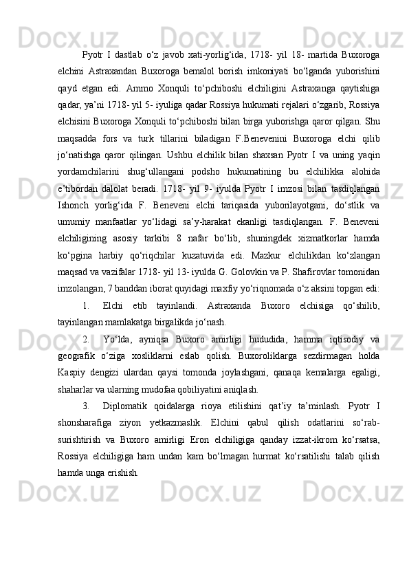 Pyotr   I   dastlab   o‘z   javob   xati-yorlig‘ida,   1718-   yil   18-   martida   Buxoroga
elchini   Astraxandan   Buxoroga   bemalol   borish   imkoniyati   bo‘lganda   yuborishini
qayd   etgan   edi.   Ammo   Xonquli   to‘pchiboshi   elchiligini   Astraxanga   qaytishiga
qadar, ya’ni 1718- yil 5- iyuliga qadar Rossiya hukumati rejalari o‘zgarib, Rossiya
elchisini Buxoroga Xonquli to‘pchiboshi bilan birga yuborishga qaror qilgan. Shu
maqsadda   fors   va   turk   tillarini   biladigan   F.Benevenini   Buxoroga   elchi   qilib
jo‘natishga   qaror   qilingan.   Ushbu   elchilik   bilan   shaxsan   Pyotr   I   va   uning   yaqin
yordamchilarini   shug‘ullangani   podsho   hukumatining   bu   elchilikka   alohida
e’tibordan   dalolat   beradi.   1718-   yil   9-   iyulda   Pyotr   I   imzosi   bilan   tasdiqlangan
Ishonch   yorlig‘ida   F.   Beneveni   elchi   tariqasida   yuborilayotgani,   do‘stlik   va
umumiy   manfaatlar   yo‘lidagi   sa’y-harakat   ekanligi   tasdiqlangan.   F.   Beneveni
elchiligining   asosiy   tarkibi   8   nafar   bo‘lib,   shuningdek   xizmatkorlar   hamda
ko‘pgina   harbiy   qo‘riqchilar   kuzatuvida   edi.   Mazkur   elchilikdan   ko‘zlangan
maqsad va vazifalar 1718- yil 13- iyulda G. Golovkin va P. Shafirovlar tomonidan
imzolangan, 7 banddan iborat quyidagi maxfiy yo‘riqnomada o‘z aksini topgan edi:
1. Elchi   etib   tayinlandi.   Astraxanda   Buxoro   elchisiga   qo‘shilib,
tayinlangan mamlakatga birgalikda jo‘nash. 
2. Yo‘lda,   ayniqsa   Buxoro   amirligi   hududida,   hamma   iqtisodiy   va
geografik   o‘ziga   xosliklarni   eslab   qolish.   Buxoroliklarga   sezdirmagan   holda
Kaspiy   dengizi   ulardan   qaysi   tomonda   joylashgani,   qanaqa   kemalarga   egaligi,
shaharlar va ularning mudofaa qobiliyatini aniqlash. 
3. Diplomatik   qoidalarga   rioya   etilishini   qat’iy   ta’minlash.   Pyotr   I
shonsharafiga   ziyon   yetkazmaslik.   Elchini   qabul   qilish   odatlarini   so‘rab-
surishtirish   va   Buxoro   amirligi   Eron   elchiligiga   qanday   izzat-ikrom   ko‘rsatsa,
Rossiya   elchiligiga   ham   undan   kam   bo‘lmagan   hurmat   ko‘rsatilishi   talab   qilish
hamda unga erishish.