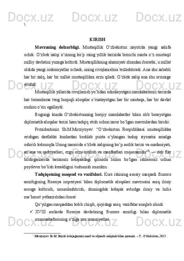 \
KIRISH
Mavzuning   dolzarbligi.   Mustaqillik   O zbekiston   xayotida   yangi   sahifaʻ
ochdi.   O zbek   xalqi   o zining   ko p   ming   yillik   tarixida   birinchi   marta   o z   mustaqil	
ʻ ʻ ʻ ʻ
milliy davlatini yuzaga keltirdi. Mustaqillikning ahamiyati shundan iboratki, u millat
oldida yangi imkoniyatlar ochadi, uning rivojlanishini tezlashtiradi. Ana shu sababli
har bir xalq, har bir millat mustaqillikni orzu qiladi. O zbek xalqi ana shu orzusiga	
ʻ
erishdi.
Mustaqillik yillarida rivojlanish yo lidan odimlayotgan mamlakatimiz tarixida	
ʻ
har   tomonlama   teng  huquqli  aloqalar  o rnatayotgan  har   bir  mintaqa,  har   bir  davlat
ʻ
muhim o rin egallaydi.	
ʻ
Bugungi   kunda   O zbekistonning   horijiy   mamlakatlar   bilan   olib   borayotgan	
ʻ
diplomatik aloqalar tarixi ham tadqiq etish uchun zarur bo lgan mavzulardan biridir.	
ʻ
Prezidentimiz   Sh.M.Mirziyoyev:   “O zbekiston   Respublikasi   mustaqillikka	
ʻ
erishgan   dastlabki   kunlardan   boshlab   puxta   o ylangan   tashqi   siyosatni   amalga	
ʻ
oshirib kelmoqda.Uning zamirida o zbek xalqining ko p asrlik tarixi va madaniyati,	
ʻ ʻ
an ana va qadriyatlari, ezgu  orzu-intilish va manfaatlari  mujassamdir”	
ʼ 1
  — deb fikr
bildirganlarida   tariximiz   kelajakdagi   qilinishi   lozim   bo lgan   ishlarimiz   uchun	
ʻ
poydevor bo lish kerakligini tushunish mumkin.	
ʻ
Tadqiqotning   maqsad   va   vazifalari.   Kurs   ishining   asosiy   maqsadi   Buxoro
amirligining   Rossiya   imperiyasi   bilan   diplomatik   aloqalari   mavzusini   aniq   ilmiy
asosga   keltirish,   umumlashtirish,   shuningdek   kelajak   avlodga   ilmiy   va   holis
ma lumot yetkazishdan iborat. 	
ʼ
Qo yilgan maqsaddan kelib chiqib, quyidagi aniq  vazifalar aniqlab olindi:	
ʻ
 XVIII   asrlarda   Rossiya   davlatining   Buxoro   amirligi   bilan   diplomatik
munosabatlarining o‘ziga xos xususiyatlari
1
 Mirziyoyev Sh.M. Buyuk kelajagimizni mard va olijanob xalqimiz bilan quramiz. – T.: O‘zbekiston, 2017.