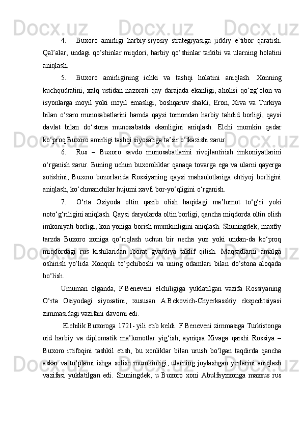 4. Buxoro   amirligi   harbiy-siyosiy   strategiyasiga   jiddiy   e’tibor   qaratish.
Qal’alar,  undagi  qo‘shinlar  miqdori,  harbiy  qo‘shinlar   tarkibi  va  ularning  holatini
aniqlash. 
5. Buxoro   amirligining   ichki   va   tashqi   holatini   aniqlash.   Xonning
kuchqudratini,   xalq   ustidan   nazorati   qay   darajada   ekanligi,   aholisi   qo‘zg‘olon   va
isyonlarga   moyil   yoki   moyil   emasligi,   boshqaruv   shakli,   Eron,   Xiva   va   Turkiya
bilan   o‘zaro   munosabatlarini   hamda   qaysi   tomondan   harbiy   tahdid   borligi,   qaysi
davlat   bilan   do‘stona   munosabatda   ekanligini   aniqlash.   Elchi   mumkin   qadar
ko‘proq Buxoro amirligi tashqi siyosatiga ta’sir o‘tkazishi zarur.  
6. Rus   –   Buxoro   savdo   munosabatlarini   rivojlantirish   imkoniyatlarini
o‘rganish zarur. Buning uchun buxoroliklar qanaqa tovarga ega va ularni qayerga
sotishini,   Buxoro   bozorlarida   Rossiyaning   qaysi   mahsulotlariga   ehtiyoj   borligini
aniqlash, ko‘chmanchilar hujumi xavfi bor-yo‘qligini o‘rganish. 
7. O‘rta   Osiyoda   oltin   qazib   olish   haqidagi   ma’lumot   to‘g‘ri   yoki
noto‘g‘riligini aniqlash. Qaysi daryolarda oltin borligi, qancha miqdorda oltin olish
imkoniyati borligi, kon yoniga borish mumkinligini aniqlash. Shuningdek, maxfiy
tarzda   Buxoro   xoniga   qo‘riqlash   uchun   bir   necha   yuz   yoki   undan-da   ko‘proq
miqdordagi   rus   kishilaridan   iborat   gvardiya   taklif   qilish.   Maqsadlarni   amalga
oshirish   yo‘lida   Xonquli   to‘pchiboshi   va   uning   odamlari   bilan   do‘stona   aloqada
bo‘lish. 
Umuman   olganda,   F.Beneveni   elchiligiga   yuklatilgan   vazifa   Rossiyaning
O‘rta   Osiyodagi   siyosatini,   xususan   A.Bekovich-Chyerkasskiy   ekspeditsiyasi
zimmasidagi vazifani davomi edi.                       
 Elchilik Buxoroga 1721- yili etib keldi. F.Beneveni zimmasiga Turkistonga
oid   harbiy   va   diplomatik   ma’lumotlar   yig‘ish,   ayniqsa   Xivaga   qarshi   Rossiya   –
Buxoro   ittifoqini   tashkil   etish,   bu   xonliklar   bilan   urush   bo‘lgan   taqdirda   qancha
askar  va  to‘plarni  ishga  solish   mumkinligi,  ularning  joylashgan   yerlarini   aniqlash
vazifasi   yuklatilgan   edi.   Shuningdek,   u   Buxoro   xoni   Abulfayzxonga   maxsus   rus