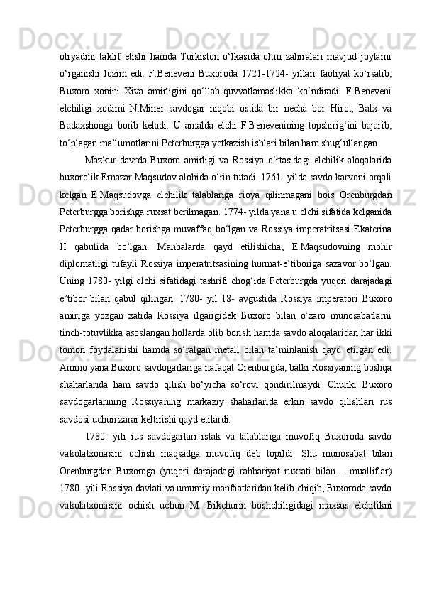 otryadini   taklif   etishi   hamda   Turkiston   o‘lkasida   oltin   zahiralari   mavjud   joylarni
o‘rganishi   lozim   edi.   F.Beneveni   Buxoroda   1721-1724-   yillari   faoliyat   ko‘rsatib,
Buxoro   xonini   Xiva   amirligini   qo‘llab-quvvatlamaslikka   ko‘ndiradi.   F.Beneveni
elchiligi   xodimi   N.Miner   savdogar   niqobi   ostida   bir   necha   bor   Hirot,   Balx   va
Badaxshonga   borib   keladi.   U   amalda   elchi   F.Benevenining   topshirig‘ini   bajarib,
to‘plagan ma’lumotlarini Peterburgga yetkazish ishlari bilan ham shug‘ullangan.  
Mazkur   davrda   Buxoro   amirligi   va   Rossiya   o‘rtasidagi   elchilik   aloqalarida
buxorolik Ernazar Maqsudov alohida o‘rin tutadi. 1761- yilda savdo karvoni orqali
kelgan   E.Maqsudovga   elchilik   talablariga   rioya   qilinmagani   bois   Orenburgdan
Peterburgga borishga ruxsat berilmagan. 1774- yilda yana u elchi sifatida kelganida
Peterburgga qadar borishga muvaffaq bo‘lgan va Rossiya imperatritsasi  Ekaterina
II   qabulida   bo‘lgan.   Manbalarda   qayd   etilishicha,   E.Maqsudovning   mohir
diplomatligi   tufayli   Rossiya   imperatritsasining   hurmat-e’tiboriga   sazavor   bo‘lgan.
Uning  1780-  yilgi  elchi  sifatidagi  tashrifi   chog‘ida  Peterburgda  yuqori   darajadagi
e’tibor   bilan   qabul   qilingan.   1780-   yil   18-   avgustida   Rossiya   imperatori   Buxoro
amiriga   yozgan   xatida   Rossiya   ilgarigidek   Buxoro   bilan   o‘zaro   munosabatlarni
tinch-totuvlikka asoslangan hollarda olib borish hamda savdo aloqalaridan har ikki
tomon   foydalanishi   hamda   so‘ralgan   metall   bilan   ta’minlanish   qayd   etilgan   edi.
Ammo yana Buxoro savdogarlariga nafaqat Orenburgda, balki Rossiyaning boshqa
shaharlarida   ham   savdo   qilish   bo‘yicha   so‘rovi   qondirilmaydi.   Chunki   Buxoro
savdogarlarining   Rossiyaning   markaziy   shaharlarida   erkin   savdo   qilishlari   rus
savdosi uchun zarar keltirishi qayd etilardi. 
1780-   yili   rus   savdogarlari   istak   va   talablariga   muvofiq   Buxoroda   savdo
vakolatxonasini   ochish   maqsadga   muvofiq   deb   topildi.   Shu   munosabat   bilan
Orenburgdan   Buxoroga   (yuqori   darajadagi   rahbariyat   ruxsati   bilan   –   mualliflar)
1780- yili Rossiya davlati va umumiy manfaatlaridan kelib chiqib, Buxoroda savdo
vakolatxonasini   ochish   uchun   M.   Bikchurin   boshchiligidagi   maxsus   elchilikni