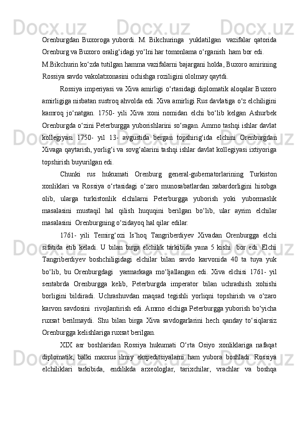 Orenburgdan   Buxoroga   yubordi.   M.   Bikchuringa     yuklatilgan     vazifalar   qatorida
Orenburg va Buxoro oralig‘idagi yo‘lni har tomonlama o‘rganish  ham bor edi. 
M.Bikchurin ko‘zda tutilgan hamma vazifalarni bajargani holda, Buxoro amirining
Rossiya savdo vakolatxonasini ochishga roziligini ololmay qaytdi. 
Rossiya imperiyasi va Xiva amirligi o‘rtasidagi diplomatik aloqalar Buxoro
amirligiga nisbatan sustroq ahvolda edi. Xiva amirligi Rus davlatiga o‘z elchiligini
kamroq   jo‘natgan.   1750-   yili   Xiva   xoni   nomidan   elchi   bo‘lib   kelgan   Ashurbek
Orenburgda o‘zini Peterburgga yuborishlarini so‘ragan. Ammo tashqi ishlar davlat
kollegiyasi   1750-   yil   13-   avgustida   bergan   topshirig‘ida   elchini   Orenburgdan
Xivaga qaytarish, yorlig‘i va sovg‘alarini tashqi ishlar davlat kollegiyasi ixtiyoriga
topshirish buyurilgan edi. 
Chunki   rus   hukumati   Orenburg   general-gubernatorlarining   Turkiston
xonliklari   va   Rossiya   o‘rtasidagi   o‘zaro   munosabatlardan   xabardorligini   hisobga
olib,   ularga   turkistonlik   elchilarni   Peterburgga   yuborish   yoki   yubormaslik
masalasini   mustaqil   hal   qilish   huquqini   berilgan   bo‘lib,   ular   ayrim   elchilar
masalasini  Orenburgning o‘zidayoq hal qilar edilar. 
1761-   yili   Temirg‘ozi   Is’hoq   Tangriberdiyev   Xivadan   Orenburgga   elchi
sifatida   etib   keladi.   U   bilan   birga   elchilik   tarkibida   yana   5   kishi     bor   edi.   Elchi
Tangriberdiyev   boshchiligidagi   elchilar   bilan   savdo   karvonida   40   ta   tuya   yuk
bo‘lib,   bu   Orenburgdagi     yarmarkaga   mo‘ljallangan   edi.   Xiva   elchisi   1761-   yil
sentabrda   Orenburgga   kelib,   Peterburgda   imperator   bilan   uchrashish   xohishi
borligini   bildiradi.   Uchrashuvdan   maqsad   tegishli   yorliqni   topshirish   va   o‘zaro
karvon savdosini   rivojlantirish edi. Ammo elchiga Peterburgga yuborish bo‘yicha
ruxsat   berilmaydi.   Shu   bilan   birga   Xiva   savdogarlarini   hech   qanday   to‘siqlarsiz
Orenburgga kelishlariga ruxsat berilgan. 
XIX   asr   boshlaridan   Rossiya   hukumati   O‘rta   Osiyo   xonliklariga   nafaqat
diplomatik,   balki   maxsus   ilmiy   ekspeditsiyalarni   ham   yubora   boshladi.   Rossiya
elchiliklari   tarkibida,   endilikda   arxeologlar,   tarixchilar,   vrachlar   va   boshqa