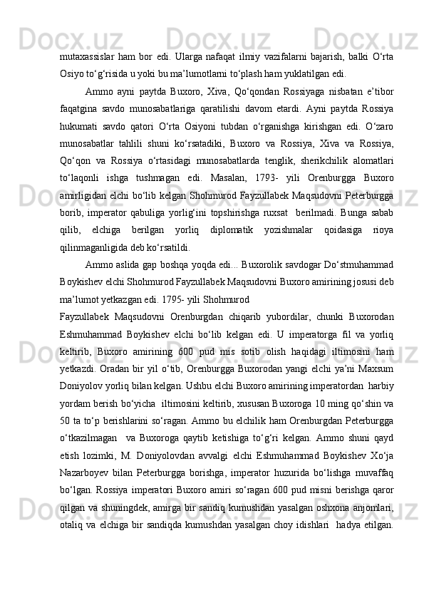 mutaxassislar   ham   bor   edi.   Ularga   nafaqat   ilmiy   vazifalarni   bajarish,   balki   O‘rta
Osiyo to‘g‘risida u yoki bu ma’lumotlarni to‘plash ham yuklatilgan edi. 
Ammo   ayni   paytda   Buxoro,   Xiva,   Qo‘qondan   Rossiyaga   nisbatan   e’tibor
faqatgina   savdo   munosabatlariga   qaratilishi   davom   etardi.   Ayni   paytda   Rossiya
hukumati   savdo   qatori   O‘rta   Osiyoni   tubdan   o‘rganishga   kirishgan   edi.   O‘zaro
munosabatlar   tahlili   shuni   ko‘rsatadiki,   Buxoro   va   Rossiya,   Xiva   va   Rossiya,
Qo‘qon   va   Rossiya   o‘rtasidagi   munosabatlarda   tenglik,   sherikchilik   alomatlari
to‘laqonli   ishga   tushmagan   edi.   Masalan,   1793-   yili   Orenburgga   Buxoro
amirligidan  elchi  bo‘lib kelgan  Shohmurod  Fayzullabek  Maqsudovni  Peterburgga
borib,   imperator   qabuliga   yorlig‘ini   topshirishga   ruxsat     berilmadi.   Bunga   sabab
qilib,   elchiga   berilgan   yorliq   diplomatik   yozishmalar   qoidasiga   rioya
qilinmaganligida deb ko‘rsatildi.  
Ammo aslida gap boshqa yoqda edi... Buxorolik savdogar Do‘stmuhammad
Boykishev elchi Shohmurod Fayzullabek Maqsudovni Buxoro amirining josusi deb
ma’lumot yetkazgan edi. 1795- yili Shohmurod 
Fayzullabek   Maqsudovni   Orenburgdan   chiqarib   yubordilar,   chunki   Buxorodan
Eshmuhammad   Boykishev   elchi   bo‘lib   kelgan   edi.   U   imperatorga   fil   va   yorliq
keltirib,   Buxoro   amirining   600   pud   mis   sotib   olish   haqidagi   iltimosini   ham
yetkazdi.   Oradan   bir   yil   o‘tib,   Orenburgga   Buxorodan   yangi   elchi   ya’ni   Maxsum
Doniyolov yorliq bilan kelgan. Ushbu elchi Buxoro amirining imperatordan  harbiy
yordam berish bo‘yicha  iltimosini keltirib, xususan Buxoroga 10 ming qo‘shin va
50 ta to‘p berishlarini so‘ragan. Ammo bu elchilik ham Orenburgdan Peterburgga
o‘tkazilmagan     va   Buxoroga   qaytib   ketishiga   to‘g‘ri   kelgan.   Ammo   shuni   qayd
etish   lozimki,   M.   Doniyolovdan   avvalgi   elchi   Eshmuhammad   Boykishev   Xo‘ja
Nazarboyev   bilan   Peterburgga   borishga,   imperator   huzurida   bo‘lishga   muvaffaq
bo‘lgan.  Rossiya   imperatori  Buxoro  amiri   so‘ragan   600  pud  misni   berishga  qaror
qilgan va shuningdek,  amirga bir  sandiq kumushdan  yasalgan  oshxona  anjomlari,
otaliq   va   elchiga   bir   sandiqda   kumushdan   yasalgan   choy   idishlari     hadya   etilgan.