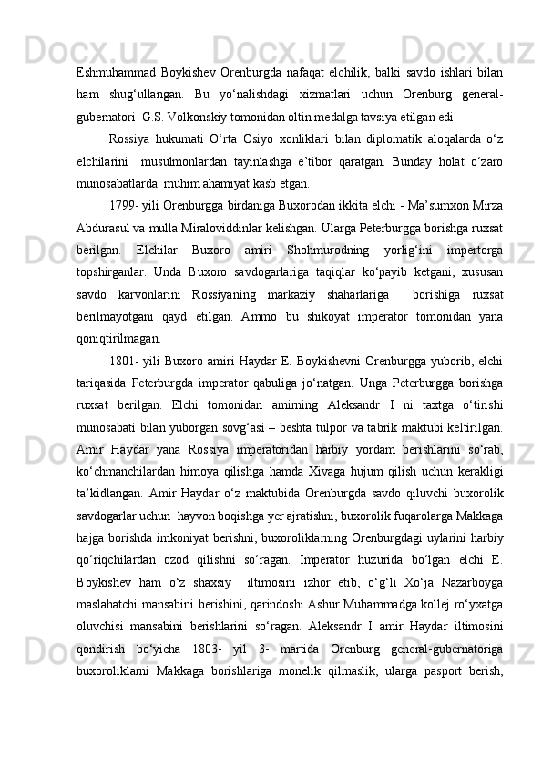 Eshmuhammad   Boykishev   Orenburgda   nafaqat   elchilik,   balki   savdo   ishlari   bilan
ham   shug‘ullangan.   Bu   yo‘nalishdagi   xizmatlari   uchun   Orenburg   general-
gubernatori  G.S. Volkonskiy tomonidan oltin medalga tavsiya etilgan edi.  
Rossiya   hukumati   O‘rta   Osiyo   xonliklari   bilan   diplomatik   aloqalarda   o‘z
elchilarini     musulmonlardan   tayinlashga   e’tibor   qaratgan.   Bunday   holat   o‘zaro
munosabatlarda  muhim ahamiyat kasb etgan. 
1799- yili Orenburgga birdaniga Buxorodan ikkita elchi - Ma’sumxon Mirza
Abdurasul va mulla Miraloviddinlar kelishgan. Ularga Peterburgga borishga ruxsat
berilgan.   Elchilar   Buxoro   amiri   Shohmurodning   yorlig‘ini   impertorga
topshirganlar.   Unda   Buxoro   savdogarlariga   taqiqlar   ko‘payib   ketgani,   xususan
savdo   karvonlarini   Rossiyaning   markaziy   shaharlariga     borishiga   ruxsat
berilmayotgani   qayd   etilgan.   Ammo   bu   shikoyat   imperator   tomonidan   yana
qoniqtirilmagan. 
1801-  yili  Buxoro  amiri   Haydar   E.  Boykishevni  Orenburgga   yuborib,  elchi
tariqasida   Peterburgda   imperator   qabuliga   jo‘natgan.   Unga   Peterburgga   borishga
ruxsat   berilgan.   Elchi   tomonidan   amirning   Aleksandr   I   ni   taxtga   o‘tirishi
munosabati bilan yuborgan sovg‘asi – beshta tulpor va tabrik maktubi keltirilgan.
Amir   Haydar   yana   Rossiya   imperatoridan   harbiy   yordam   berishlarini   so‘rab,
ko‘chmanchilardan   himoya   qilishga   hamda   Xivaga   hujum   qilish   uchun   kerakligi
ta’kidlangan.   Amir   Haydar   o‘z   maktubida   Orenburgda   savdo   qiluvchi   buxorolik
savdogarlar uchun  hayvon boqishga yer ajratishni, buxorolik fuqarolarga Makkaga
hajga borishda imkoniyat  berishni, buxoroliklarning Orenburgdagi uylarini  harbiy
qo‘riqchilardan   ozod   qilishni   so‘ragan.   Imperator   huzurida   bo‘lgan   elchi   E.
Boykishev   ham   o‘z   shaxsiy     iltimosini   izhor   etib,   o‘g‘li   Xo‘ja   Nazarboyga
maslahatchi mansabini berishini, qarindoshi Ashur Muhammadga kollej ro‘yxatga
oluvchisi   mansabini   berishlarini   so‘ragan.   Aleksandr   I   amir   Haydar   iltimosini
qondirish   bo‘yicha   1803-   yil   3-   martida   Orenburg   general-gubernatoriga
buxoroliklarni   Makkaga   borishlariga   monelik   qilmaslik,   ularga   pasport   berish,