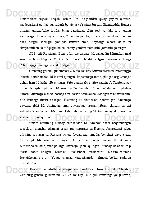    
buxoroliklar   hayvon   boqishi   uchun   Ural   bo‘ylaridan   qulay   yaylov   ajratish,
savdogarlarni qo‘llab-quvvatlash bo‘yicha ko‘rsatma bergan. Shuningdek, Buxoro
amiriga   qimmatbaho   toshlar   bilan   bezatilgan   oltin   soat   va   ikki   to‘p,   uning
vazirlariga   chinni   choy   idishlari,   20   arshin   parcha,   10   arshin   movut   va   5   arshin
atlas   bergan.   Berilgan   yorliqda   Buxoro   amiri   Haydarga   o‘zaro   do‘stlikni
rivojlantirishni taklif qilgan holda, harbiy yordam masalasini javobsiz qoldirgan. 
1803-   yili   Rossiyaga   Buxorodan   navbatdagi   Mirgalauddin   Mirmuhammad
Aminov   boshchiligida   25   kishidan   iborat   elchilik   kelgan.   Buxoro   elchisiga
Peterburgga borishga  ruxsat berilgan.
 Orenburg general-gubernatori G.S.Volkonskiy Buxoro elchisini Peterburgga
kuzatib borish uchun 16 kishini  ajratgan. Imperatorga tortiq qilingan arg‘umoqlar
uchun ham 10 kishi jalb qilingan. Peterburgda elchi vitse kansler A.Chartoriyskiy
tomonidan qabul qilingan. M. Aminov Orenburgdan 15 pud po‘latni xarid qilishga
hamda Buxoroga o‘zi va boshqa amaldorlar Astraxanda uylangan tatar xotinlarini
olib   ketishga   ruxsat   so‘ragan.   Elchining   bu   iltimoslari   qondirilgan.   Buxoroga
qaytgan   elchi   M.   Aminovni   amir   buyrug‘iga   asosan   hibsga   olingan   va   uni
sotqinlikda ayblangan. Ma’lum tekshiruvlardan so‘ng M. Aminov aybdor emasligi
aniqlanib, ozod qilingan. 
Buxoro   amirining   bunday   harakatidan   M.   Aminov   o‘zini   haqoratlangan
hisoblab,   ishonchli   odamlari   orqali   rus   imperatoriga   Rossiya   fuqaroligini   qabul
qilishini   so‘ragan   va   Rossiya   uchun   foydali   ma’lumotlar   berishini   qayd   etgan.
1810-   yil   14-   mayida   Rossiya   hukumati   farmoniga   binoan   M.   Aminov
Simferapolda   otliq   tatar   polkiga   xizmatga   qabul   qilingan.   Bunday   holatlar   ko‘p
marta   sodir   bo‘lgan.   Masalan,   mansabdor   maslahatchi   Do‘stmuhammad
Boykishevning   o‘g‘li   Yoqub   chegara   komissiyasida     tilmoch   bo‘lib,   ruslarga
xizmat qilgan. 
O‘zaro   munosabatlarda   o‘ziga   xos   nozikliklar   ham   bor   edi.   Masalan,
Orenburg   general-gubernatori   G.S.Volkonskiy   1807-   yili   Buxoroga   yangi   savdo, 