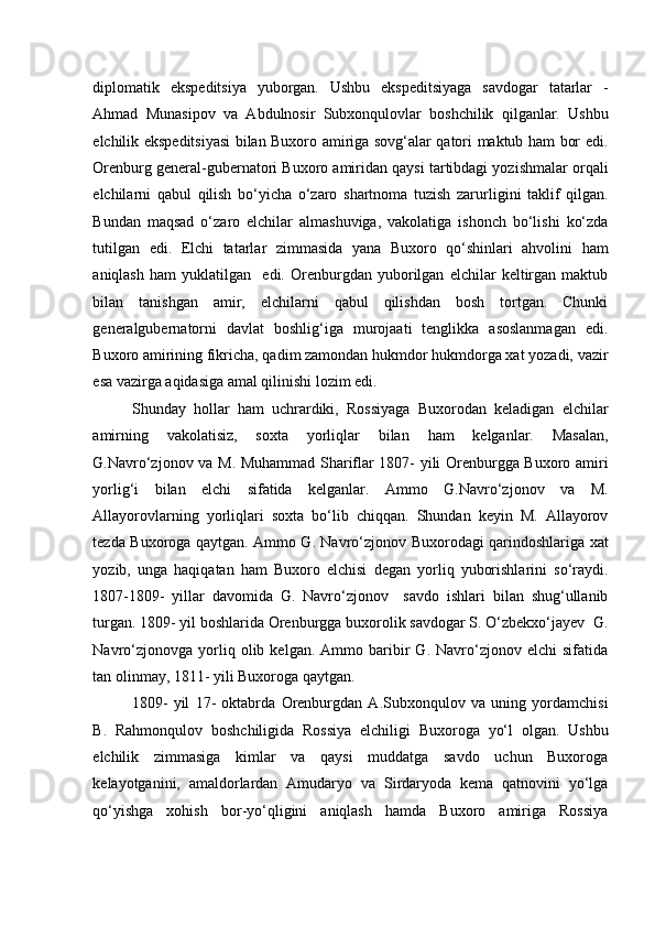    
diplomatik   ekspeditsiya   yuborgan.   Ushbu   ekspeditsiyaga   savdogar   tatarlar   -
Ahmad   Munasipov   va   Abdulnosir   Subxonqulovlar   boshchilik   qilganlar.   Ushbu
elchilik ekspeditsiyasi bilan Buxoro amiriga sovg‘alar qatori maktub ham bor edi.
Orenburg general-gubernatori Buxoro amiridan qaysi tartibdagi yozishmalar orqali
elchilarni   qabul   qilish   bo‘yicha   o‘zaro   shartnoma   tuzish   zarurligini   taklif   qilgan.
Bundan   maqsad   o‘zaro   elchilar   almashuviga,   vakolatiga   ishonch   bo‘lishi   ko‘zda
tutilgan   edi.   Elchi   tatarlar   zimmasida   yana   Buxoro   qo‘shinlari   ahvolini   ham
aniqlash   ham   yuklatilgan     edi.   Orenburgdan   yuborilgan   elchilar   keltirgan   maktub
bilan   tanishgan   amir,   elchilarni   qabul   qilishdan   bosh   tortgan.   Chunki
generalgubernatorni   davlat   boshlig‘iga   murojaati   tenglikka   asoslanmagan   edi.
Buxoro amirining fikricha, qadim zamondan hukmdor hukmdorga xat yozadi, vazir
esa vazirga aqidasiga amal qilinishi lozim edi. 
Shunday   hollar   ham   uchrardiki,   Rossiyaga   Buxorodan   keladigan   elchilar
amirning   vakolatisiz,   soxta   yorliqlar   bilan   ham   kelganlar.   Masalan,
G.Navro‘zjonov va M. Muhammad Shariflar 1807- yili Orenburgga Buxoro amiri
yorlig‘i   bilan   elchi   sifatida   kelganlar.   Ammo   G.Navro‘zjonov   va   M.
Allayorovlarning   yorliqlari   soxta   bo‘lib   chiqqan.   Shundan   keyin   M.   Allayorov
tezda Buxoroga qaytgan. Ammo G. Navro‘zjonov Buxorodagi qarindoshlariga xat
yozib,   unga   haqiqatan   ham   Buxoro   elchisi   degan   yorliq   yuborishlarini   so‘raydi.
1807-1809-   yillar   davomida   G.   Navro‘zjonov     savdo   ishlari   bilan   shug‘ullanib
turgan. 1809- yil boshlarida Orenburgga buxorolik savdogar S. O‘zbekxo‘jayev  G.
Navro‘zjonovga   yorliq   olib  kelgan.   Ammo  baribir   G.   Navro‘zjonov   elchi   sifatida
tan olinmay, 1811- yili Buxoroga qaytgan. 
1809-   yil   17-   oktabrda   Orenburgdan   A.Subxonqulov   va   uning   yordamchisi
B.   Rahmonqulov   boshchiligida   Rossiya   elchiligi   Buxoroga   yo‘l   olgan.   Ushbu
elchilik   zimmasiga   kimlar   va   qaysi   muddatga   savdo   uchun   Buxoroga
kelayotganini,   amaldorlardan   Amudaryo   va   Sirdaryoda   kema   qatnovini   yo‘lga
qo‘yishga   xohish   bor-yo‘qligini   aniqlash   hamda   Buxoro   amiriga   Rossiya 