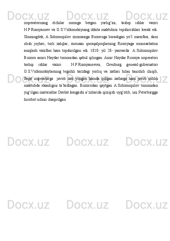    
imperatorining   elchilar   nomiga   bergan   yorlig‘ini,   tashqi   ishlar   vaziri
N.P.Rumyansev   va  G.S.Volkonskiyning  ikkita  maktubini  topshirishlari   kerak  edi.
Shuningdek,   A.Subxonqulov   zimmasiga   Buxoroga   boradigan   yo‘l   masofasi,   dam
olish   joylari,   turli   xalqlar,   xususan   qoraqalpoqlarning   Rossiyaga   munosabatini
aniqlash   vazifasi   ham   topshirilgan   edi.   1810-   yil   28-   yanvarda     A.Subxonqulov
Buxoro amiri Haydar tomonidan qabul qilingan. Amir Haydar Rossiya imperatori
tashqi   ishlar   vaziri     N.P.Rumyansevni,   Orenburg   general-gubernatori
G.S.Volkonskiylarning   tegishli   tarzdagi   yorliq   va   xatlari   bilan   tanishib   chiqib,
faqat   imperatorga     javob   xati   yozgan   hamda   qolgan   xatlarga   ham   javob   ushbu
maktubda   ekanligini   ta’kidlagan.   Buxorodan   qaytgan   A.Subxonqulov   tomonidan
yig‘ilgan materiallar Davlat kengashi a’zolarida qiziqish uyg‘otib, uni Peterburgga
hisobot uchun chaqirilgan.  
   