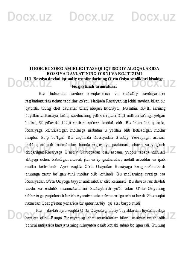    
  
II BOB. BUXORO AMIRLIGI TASHQI IQTISODIY ALOQALARIDA
ROSSIYA DAVLATINING O‘RNI VA BOJ TIZIMI
II.1. Rossiya davlati iqtisodiy manfaatlarining O‘rta Osiyo xonliklari hisobiga
kengaytirish urininshlari
  Rus   hukumati   savdoni   rivojlantirish   va   mahalliy   savdogarlarni
rag‘batlantirish uchun tadbirlar ko‘rdi. Natijada Rossiyaning ichki savdosi bilan bir
qatorda,   uning   chet   davlatlar   bilan   aloqasi   kuchaydi.   Masalan,   XVIII   asrning
60yillarida   Rossiya   tashqi   savdosining   yillik   miqdori   21,3   million   so‘mga   yetgan
bo‘lsa,   90-yillarida   109,6   million   so‘mni   tashkil   etdi.   Bu   bilan   bir   qatorda,
Rossiyaga   keltiriladigan   mollarga   nisbatan   u   yerdan   olib   ketiladigan   mollar
miqdori   ko‘p   bo‘lgan.   Bu   vaqtlarda   Rossiyadan   G‘arbiy   Yevropaga,   asosan,
qishloq   xo‘jalik   mahsulotlari   hamda   zig‘irpoya   gazlamasi,   charm   va   yog‘och
chiqarilgan.Rossiyaga   G‘arbiy   Yevropadan   esa,   asosan,   yuqori   tabaqa   kishilari
ehtiyoji   uchun   ketadigan   movut,   jun   va   ip   gazlamalar,   metall   asboblar   va   ipak
mollar   keltirilardi.   Ayni   vaqtda   O‘rta   Osiyodan   Rossiyaga   keng   mehnatkash
ommaga   zarur   bo‘lgan   turli   mollar   olib   ketilardi.   Bu   mollarning   evaziga   esa
Rossiyadan O‘rta Osiyoga tayyor mahsulotlar olib kelinardi. Bu davrda rus davlati
savdo   va   elchilik   munosabatlarini   kuchaytirish   yo‘li   bilan   O‘rta   Osiyoning
ichkarisiga yaqinlashib borish siyosatini asta-sekin amalga oshira bordi. Shu nuqtai
nazardan Qozog‘iston yerlarida bir qator harbiy  qal’alar barpo etildi.  
         Rus    davlati ayni vaqtda O‘rta Osiyodagi tabiiy boyliklardan foydalanishga
harakat   qildi.   Bunga   Rossiyaning   chet   mamlakatlar   bilan   uzluksiz   urush   olib
borishi natijasida harajatlarning nihoyatda oshib ketishi sabab bo‘lgan edi. Shuning 