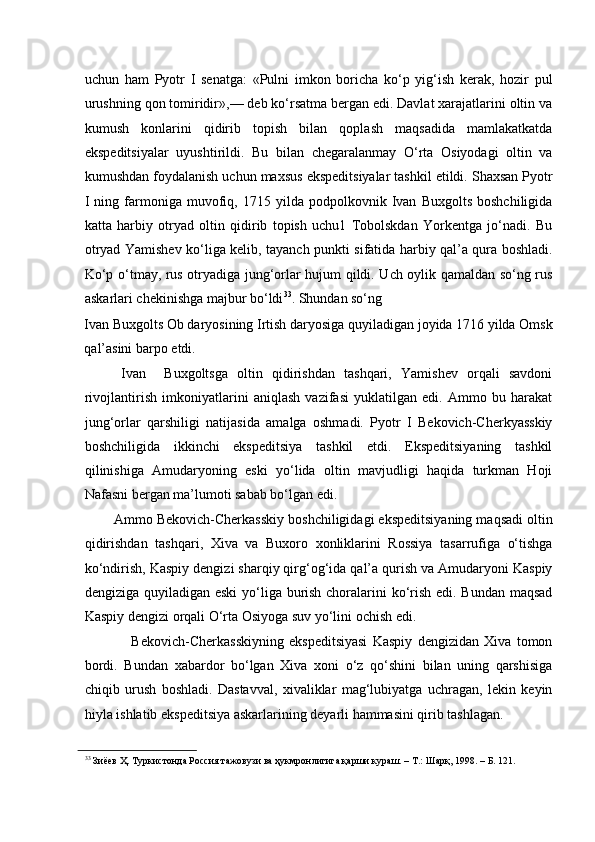    
uchun   ham   Pyotr   I   senatga:   «Pulni   imkon   boricha   ko‘p   yig‘ish   kerak,   hozir   pul
urushning qon tomiridir»,— deb ko‘rsatma bergan edi. Davlat xarajatlarini oltin va
kumush   konlarini   qidirib   topish   bilan   qoplash   maqsadida   mamlakatkatda
ekspeditsiyalar   uyushtirildi.   Bu   bilan   chegaralanmay   O‘rta   Osiyodagi   oltin   va
kumushdan foydalanish uchun maxsus ekspeditsiyalar tashkil etildi. Shaxsan Pyotr
I   ning  farmoniga   muvofiq,  1715   yilda   podpolkovnik  Ivan   Buxgolts   boshchiligida
katta   harbiy   otryad   oltin   qidirib   topish   uchu1   Tobolskdan   Yorkentga   jo‘nadi.   Bu
otryad Yamishev ko‘liga kelib, tayanch punkti sifatida harbiy qal’a qura boshladi.
Ko‘p o‘tmay, rus otryadiga jung‘orlar hujum qildi. Uch oylik qamaldan so‘ng rus
askarlari chekinishga majbur bo‘ldi 33
. Shundan so‘ng 
Ivan Buxgolts Ob daryosining Irtish daryosiga quyiladigan joyida 1716 yilda Omsk
qal’asini barpo etdi. 
        Ivan     Buxgoltsga   oltin   qidirishdan   tashqari,   Yamishev   orqali   savdoni
rivojlantirish   imkoniyatlarini   aniqlash   vazifasi   yuklatilgan   edi.   Ammo   bu   harakat
jung‘orlar   qarshiligi   natijasida   amalga   oshmadi.   Pyotr   I   Bekovich-Cherkyasskiy
boshchiligida   ikkinchi   ekspeditsiya   tashkil   etdi.   Ekspeditsiyaning   tashkil
qilinishiga   Amudaryoning   eski   yo‘lida   oltin   mavjudligi   haqida   turkman   Hoji
Nafasni bergan ma’lumoti sabab bo‘lgan edi. 
Ammo Bekovich-Cherkasskiy boshchiligidagi ekspeditsiyaning maqsadi oltin
qidirishdan   tashqari,   Xiva   va   Buxoro   xonliklarini   Rossiya   tasarrufiga   o‘tishga
ko‘ndirish, Kaspiy dengizi sharqiy qirg‘og‘ida qal’a qurish va Amudaryoni Kaspiy
dengiziga quyiladigan eski  yo‘liga burish choralarini ko‘rish edi. Bundan  maqsad
Kaspiy dengizi orqali O‘rta Osiyoga suv yo‘lini ochish edi. 
                  Bekovich-Cherkasskiyning   ekspeditsiyasi   Kaspiy   dengizidan   Xiva   tomon
bordi.   Bundan   xabardor   bo‘lgan   Xiva   xoni   o‘z   qo‘shini   bilan   uning   qarshisiga
chiqib   urush   boshladi.   Dastavval,   xivaliklar   mag‘lubiyatga   uchragan,   lekin   keyin
hiyla ishlatib ekspeditsiya askarlarining deyarli hammasini qirib tashlagan. 
33
 Зиёев Ҳ. Туркистонда Россия тажовузи ва ҳукмронлигига қарши кураш. – Т.: Шарқ, 1998. – Б. 121.   