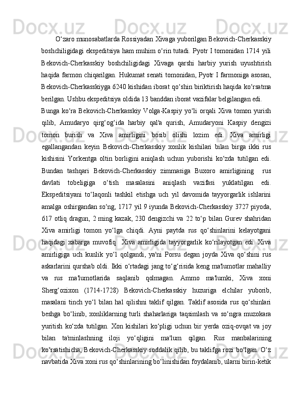    
O‘zaro munosabatlarda Rossiyadan Xivaga yuborilgan Bekovich-Cherkasskiy
boshchiligidagi ekspeditsiya ham muhim o‘rin tutadi. Pyotr I tomonidan 1714 yili
Bekovich-Cherkasskiy   boshchiligidagi   Xivaga   qarshi   harbiy   yurish   uyushtirish
haqida farmon chiqarilgan. Hukumat senati  tomonidan, Pyotr I farmoniga asosan,
Bekovich-Cherkasskiyga 6240 kishidan iborat qo‘shin biriktirish haqida ko‘rsatma
berilgan. Ushbu ekspeditsiya oldida 13 banddan iborat vazifalar belgilangan edi. 
Bunga ko‘ra Bekovich-Cherkasskiy  Volga-Kaspiy  yo‘li  orqali  Xiva tomon yurish
qilib,   Amudaryo   qirg‘og‘ida   harbiy   qal'a   qurish,   Amudaryoni   Kaspiy   dengizi
tomon   burish   va   Xiva   amirligini   bosib   olishi   lozim   edi.   Xiva   amirligi
egallangandan   keyin   Bekovich-Cherkasskiy   xonlik   kishilari   bilan   birga   ikki   rus
kishisini   Yorkentga   oltin   borligini   aniqlash   uchun   yuborishi   ko‘zda   tutilgan   edi.
Bundan   tashqari   Bekovich-Cherkasskiy   zimmasiga   Buxoro   amirligining     rus
davlati   tobeligiga   o‘tish   masalasini   aniqlash   vazifasi   yuklatilgan   edi.
Ekspeditsiyani   to‘laqonli   tashkil   etishga   uch   yil   davomida   tayyorgarlik   ishlarini
amalga oshirgandan so‘ng, 1717 yil 9 iyunda Bekovich-Cherkasskiy 3727 piyoda,
617 otliq  dragun,  2 ming  kazak,  230 dengizchi   va  22 to‘p bilan  Gurev  shahridan
Xiva   amirligi   tomon   yo‘lga   chiqdi.   Ayni   paytda   rus   qo‘shinlarini   kelayotgani
haqidagi   xabarga   muvofiq     Xiva   amirligida   tayyorgarlik   ko‘rilayotgan   edi.   Xiva
amirligiga   uch   kunlik   yo‘l   qolgandi,   ya'ni   Porsu   degan   joyda   Xiva   qo‘shini   rus
askarlarini qurshab oldi. Ikki o‘rtadagi jang to‘g‘risida keng ma'lumotlar mahalliy
va   rus   ma'lumotlarida   saqlanib   qolmagan.   Ammo   ma'lumki,   Xiva   xoni
Sherg‘ozixon   (1714-1728)   Bekovich-Cherkasskiy   huzuriga   elchilar   yuborib,
masalani   tinch   yo‘l   bilan   hal   qilishni   taklif   qilgan.   Taklif   asosida   rus   qo‘shinlari
beshga   bo‘linib,   xonliklarning   turli   shaharlariga   taqsimlash   va   so‘ngra   muzokara
yuritish   ko‘zda   tutilgan.  Xon  kishilari  ko‘pligi   uchun  bir  yerda  oziq-ovqat  va  joy
bilan   ta'minlashning   iloji   yo‘qligini   ma'lum   qilgan.   Rus   manbalarining
ko‘rsatishicha, Bekovich-Cherkasskiy soddalik qilib, bu taklifga rozi bo‘lgan. O‘z
navbatida Xiva xoni rus qo‘shinlarining bo‘linishidan foydalanib, ularni birin-ketik 