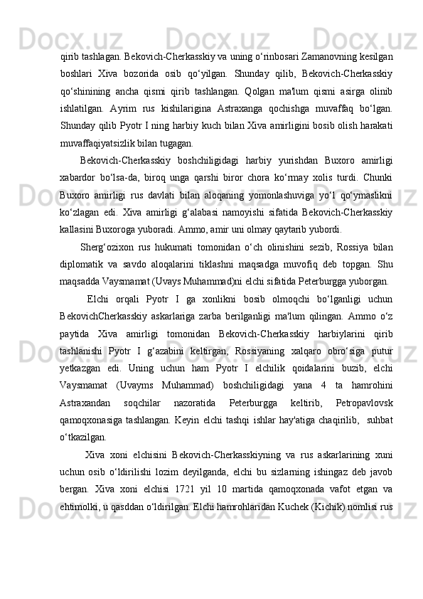 qirib tashlagan. Bekovich-Cherkasskiy va uning o‘rinbosari Zamanovning kesilgan
boshlari   Xiva   bozorida   osib   qo‘yilgan.   Shunday   qilib,   Bekovich-Cherkasskiy
qo‘shinining   ancha   qismi   qirib   tashlangan.   Qolgan   ma'lum   qismi   asirga   olinib
ishlatilgan.   Ayrim   rus   kishilarigina   Astraxanga   qochishga   muvaffaq   bo‘lgan.
Shunday qilib Pyotr I ning harbiy kuch bilan Xiva amirligini bosib olish harakati
muvaffaqiyatsizlik bilan tugagan. 
Bekovich-Cherkasskiy   boshchiligidagi   harbiy   yurishdan   Buxoro   amirligi
xabardor   bo‘lsa-da,   biroq   unga   qarshi   biror   chora   ko‘rmay   xolis   turdi.   Chunki
Buxoro   amirligi   rus   davlati   bilan   aloqaning   yomonlashuviga   yo‘l   qo‘ymaslikni
ko‘zlagan   edi.   Xiva   amirligi   g‘alabasi   namoyishi   sifatida   Bekovich-Cherkasskiy
kallasini Buxoroga yuboradi. Ammo, amir uni olmay qaytarib yubordi.  
Sherg‘ozixon   rus   hukumati   tomonidan   o‘ch   olinishini   sezib,   Rossiya   bilan
diplomatik   va   savdo   aloqalarini   tiklashni   maqsadga   muvofiq   deb   topgan.   Shu
maqsadda Vaysmamat (Uvays Muhammad)ni elchi sifatida Peterburgga yuborgan.
  Elchi   orqali   Pyotr   I   ga   xonlikni   bosib   olmoqchi   bo‘lganligi   uchun
BekovichCherkasskiy   askarlariga   zarba   berilganligi   ma'lum   qilingan.   Ammo   o‘z
paytida   Xiva   amirligi   tomonidan   Bekovich-Cherkasskiy   harbiylarini   qirib
tashlanishi   Pyotr   I   g‘azabini   keltirgan,   Rossiyaning   xalqaro   obro‘siga   putur
yetkazgan   edi.   Uning   uchun   ham   Pyotr   I   elchilik   qoidalarini   buzib,   elchi
Vaysmamat   (Uvayms   Muhammad)   boshchiligidagi   yana   4   ta   hamrohini
Astraxandan   soqchilar   nazoratida   Peterburgga   keltirib,   Petropavlovsk
qamoqxonasiga   tashlangan.   Keyin   elchi   tashqi   ishlar   hay'atiga   chaqirilib,     suhbat
o‘tkazilgan. 
  Xiva   xoni   elchisini   Bekovich-Cherkasskiyning   va   rus   askarlarining   xuni
uchun   osib   o‘ldirilishi   lozim   deyilganda,   elchi   bu   sizlarning   ishingaz   deb   javob
bergan.   Xiva   xoni   elchisi   1721   yil   10   martida   qamoqxonada   vafot   etgan   va
ehtimolki, u qasddan o‘ldirilgan. Elchi hamrohlaridan Kuchek (Kichik) nomlisi rus