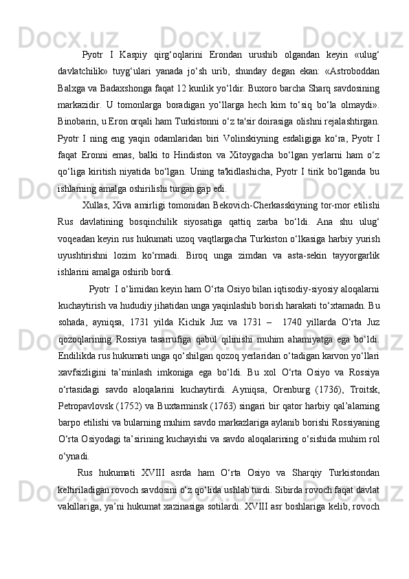    
Pyotr   I   Kaspiy   qirg‘oqlarini   Erondan   urushib   olgandan   keyin   «ulug‘
davlatchilik»   tuyg‘ulari   yanada   jo‘sh   urib,   shunday   degan   ekan:   «Astroboddan
Balxga va Badaxshonga faqat 12 kunlik yo‘ldir. Buxoro barcha Sharq savdosining
markazidir.   U   tomonlarga   boradigan   yo‘llarga   hech   kim   to‘siq   bo‘la   olmaydi».
Binobarin, u Eron orqali ham Turkistonni o‘z ta'sir doirasiga olishni rejalashtirgan.
Pyotr   I   ning   eng   yaqin   odamlaridan   biri   Volinskiyning   esdaligiga   ko‘ra,   Pyotr   I
faqat   Eronni   emas,   balki   to   Hindiston   va   Xitoygacha   bo‘lgan   yerlarni   ham   o‘z
qo‘liga   kiritish   niyatida   bo‘lgan.   Uning   ta'kidlashicha,   Pyotr   I   tirik   bo‘lganda   bu
ishlarning amalga oshirilishi turgan gap edi. 
Xullas, Xiva amirligi tomonidan Bekovich-Cherkasskiyning tor-mor etilishi
Rus   davlatining   bosqinchilik   siyosatiga   qattiq   zarba   bo‘ldi.   Ana   shu   ulug‘
voqeadan keyin rus hukumati uzoq vaqtlargacha Turkiston o‘lkasiga harbiy yurish
uyushtirishni   lozim   ko‘rmadi.   Biroq   unga   zimdan   va   asta-sekin   tayyorgarlik
ishlarini amalga oshirib bordi. 
            Pyotr  I o‘limidan keyin ham O‘rta Osiyo bilan iqtisodiy-siyosiy aloqalarni
kuchaytirish va hududiy jihatidan unga yaqinlashib borish harakati to‘xtamadn. Bu
sohada,   ayniqsa,   1731   yilda   Kichik   Juz   va   1731   –     1740   yillarda   O‘rta   Juz
qozoqlarining   Rossiya   tasarrufiga   qabul   qilinishi   muhim   ahamiyatga   ega   bo‘ldi.
Endilikda rus hukumati unga qo‘shilgan qozoq yerlaridan o‘tadigan karvon yo‘llari
xavfsizligini   ta’minlash   imkoniga   ega   bo‘ldi.   Bu   xol   O‘rta   Osiyo   va   Rossiya
o‘rtasidagi   savdo   aloqalarini   kuchaytirdi.   Ayniqsa,   Orenburg   (1736),   Troitsk,
Petropavlovsk (1752) va Buxtarminsk (1763) singari bir qator harbiy qal’alarning
barpo etilishi va bularning muhim savdo markazlariga aylanib borishi Rossiyaning
O‘rta Osiyodagi ta’sirining kuchayishi va savdo aloqalarining o‘sishida muhim rol
o‘ynadi. 
Rus   hukumati   XVIII   asrda   ham   O‘rta   Osiyo   va   Sharqiy   Turkistondan
keltiriladigan rovoch savdosini o‘z qo‘lida ushlab turdi. Sibirda rovoch faqat davlat
vakillariga, ya’ni hukumat xazinasiga sotilardi. XVIII asr boshlariga kelib, rovoch 