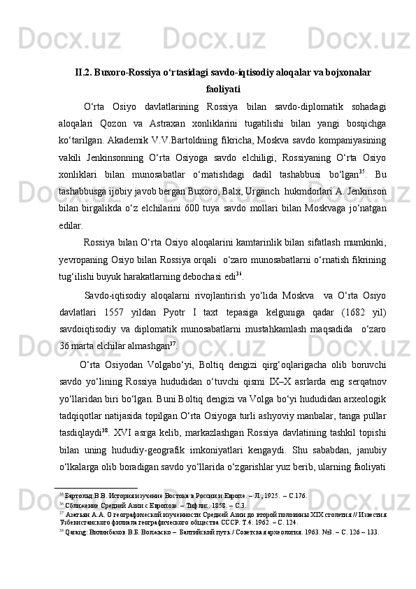 II.2. Buxoro-Rossiya o‘rtasidagi savdo-iqtisodiy aloqalar va bojxonalar
faoliyati
O‘rta   Osiyo   davlatlarining   Rossiya   bilan   savdo-diplomatik   sohadagi
aloqalari   Qozon   va   Astraxan   xonliklarini   tugatilishi   bilan   yangi   bosqichga
ko‘tarilgan.  Akademik  V.V.Bartoldning  fikricha,   Moskva   savdo   kompaniyasining
vakili   Jenkinsonning   O‘rta   Osiyoga   savdo   elchiligi,   Rossiyaning   O‘rta   Osiyo
xonliklari   bilan   munosabatlar   o‘rnatishdagi   dadil   tashabbusi   bo‘lgan 35
.   Bu
tashabbusga ijobiy javob bergan Buxoro, Balx, Urganch  hukmdorlari A. Jenkinson
bilan   birgalikda   o‘z   elchilarini   600   tuya   savdo   mollari   bilan   Moskvaga   jo‘natgan
edilar.  
Rossiya bilan O‘rta Osiyo aloqalarini kamtarinlik bilan sifatlash mumkinki,
yevropaning Osiyo bilan Rossiya orqali   o‘zaro munosabatlarni o‘rnatish fikrining
tug‘ilishi buyuk harakatlarning debochasi edi 36
. 
     Savdo-iqtisodiy   aloqalarni   rivojlantirish   yo‘lida   Moskva     va   O‘rta   Osiyo
davlatlari   1557   yildan   Pyotr   I   taxt   tepasiga   kelguniga   qadar   (1682   yil)
savdoiqtisodiy   va   diplomatik   munosabatlarni   mustahkamlash   maqsadida     o‘zaro
36 marta elchilar almashgan 37
.  
  O‘rta   Osiyodan   Volgabo‘yi,   Boltiq   dengizi   qirg‘oqlarigacha   olib   boruvchi
savdo   yo‘lining   Rossiya   hududidan   o‘tuvchi   qismi   IX–X   asrlarda   eng   serqatnov
yo‘llaridan biri bo‘lgan. Buni Boltiq dengizi va Volga bo‘yi hududidan arxeologik
tadqiqotlar natijasida topilgan O‘rta Osiyoga turli ashyoviy manbalar, tanga pullar
tasdiqlaydi 38
.   XVI   asrga   kelib,   markazlashgan   Rossiya   davlatining   tashkil   topishi
bilan   uning   hududiy-geografik   imkoniyatlari   kengaydi.   Shu   sababdan,   janubiy
o‘lkalarga olib boradigan savdo yo‘llarida o‘zgarishlar yuz berib, ularning faoliyati
35
 Бартольд В.В. История изучение Востока в России и Европе. – Л., 1925.  – С.176.  
36
 Сближение Средней Азии с Европою. – Тифлис. 1858. – С.3.  
37
 Азатьян А.А. О географической изученности Средней Азии до второй половины XIX столетия // Известия
Узбекистанского филиала географического общества СССР. Т.4. 1962. – С. 124.  
38
 Qarang: Вилинбахов В.Б. Волжьско –  Балтийский путь./ Советская археология. 1963. №3. – С. 126 – 133.