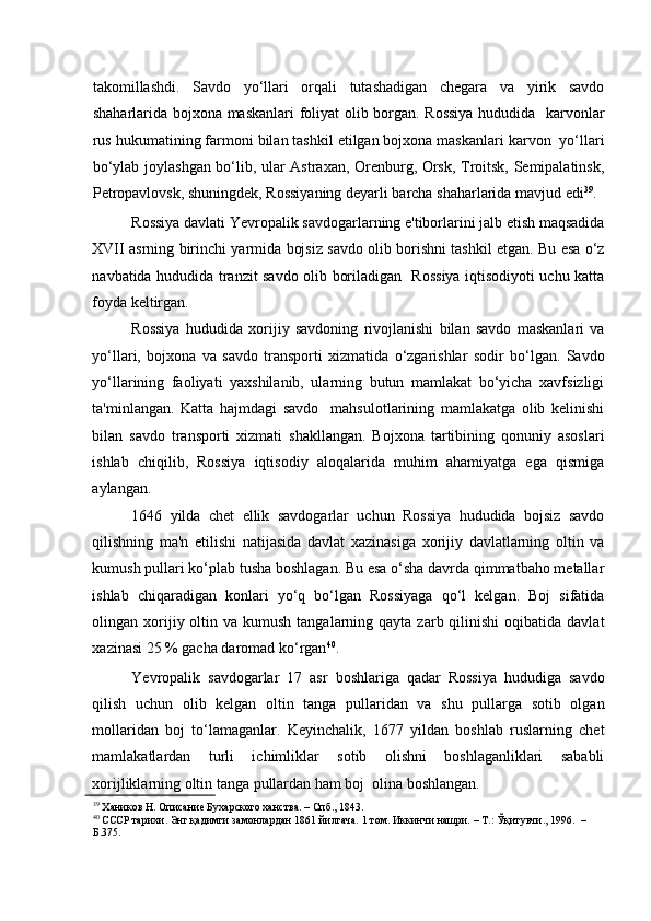    
takomillashdi.   Savdo   yo‘llari   orqali   tutashadigan   chegara   va   yirik   savdo
shaharlarida bojxona maskanlari foliyat olib borgan. Rossiya  hududida   karvonlar
rus hukumatining farmoni bilan tashkil etilgan bojxona maskanlari karvon  yo‘llari
bo‘ylab joylashgan bo‘lib, ular Astraxan, Orenburg, Orsk, Troitsk, Semipalatinsk,
Petropavlovsk, shuningdek, Rossiyaning deyarli barcha shaharlarida mavjud edi 39
. 
Rossiya davlati Yevropalik savdogarlarning e'tiborlarini jalb etish maqsadida
XVII asrning birinchi yarmida bojsiz savdo olib borishni tashkil etgan. Bu esa o‘z
navbatida hududida tranzit savdo olib boriladigan   Rossiya iqtisodiyoti uchu katta
foyda keltirgan.  
Rossiya   hududida   xorijiy   savdoning   rivojlanishi   bilan   savdo   maskanlari   va
yo‘llari,   bojxona   va   savdo   transporti   xizmatida   o‘zgarishlar   sodir   bo‘lgan.   Savdo
yo‘llarining   faoliyati   yaxshilanib,   ularning   butun   mamlakat   bo‘yicha   xavfsizligi
ta'minlangan.   Katta   hajmdagi   savdo     mahsulotlarining   mamlakatga   olib   kelinishi
bilan   savdo   transporti   xizmati   shakllangan.   Bojxona   tartibining   qonuniy   asoslari
ishlab   chiqilib,   Rossiya   iqtisodiy   aloqalarida   muhim   ahamiyatga   ega   qismiga
aylangan. 
1646   yilda   chet   ellik   savdogarlar   uchun   Rossiya   hududida   bojsiz   savdo
qilishning   ma'n   etilishi   natijasida   davlat   xazinasiga   xorijiy   davlatlarning   oltin   va
kumush pullari ko‘plab tusha boshlagan. Bu esa o‘sha davrda qimmatbaho metallar
ishlab   chiqaradigan   konlari   yo‘q   bo‘lgan   Rossiyaga   qo‘l   kelgan.   Boj   sifatida
olingan xorijiy oltin va  kumush  tangalarning qayta  zarb qilinishi  oqibatida  davlat
xazinasi 25 % gacha daromad ko‘rgan 40
.  
Yevropalik   savdogarlar   17   asr   boshlariga   qadar   Rossiya   hududiga   savdo
qilish   uchun   olib   kelgan   oltin   tanga   pullaridan   va   shu   pullarga   sotib   olgan
mollaridan   boj   to‘lamaganlar.   Keyinchalik,   1677   yildan   boshlab   ruslarning   chet
mamlakatlardan   turli   ichimliklar   sotib   olishni   boshlaganliklari   sababli
xorijliklarning oltin tanga pullardan ham boj  olina boshlangan. 
39
 Хаников Н. Описание Бухарского ханства. – Спб., 1843.   
40
 СССР тарихи. Энг қадимги замонлардан 1861 йилгача. 1 том. Иккинчи нашри. – Т.: Ўқитувчи., 1996.  –
Б.375.    