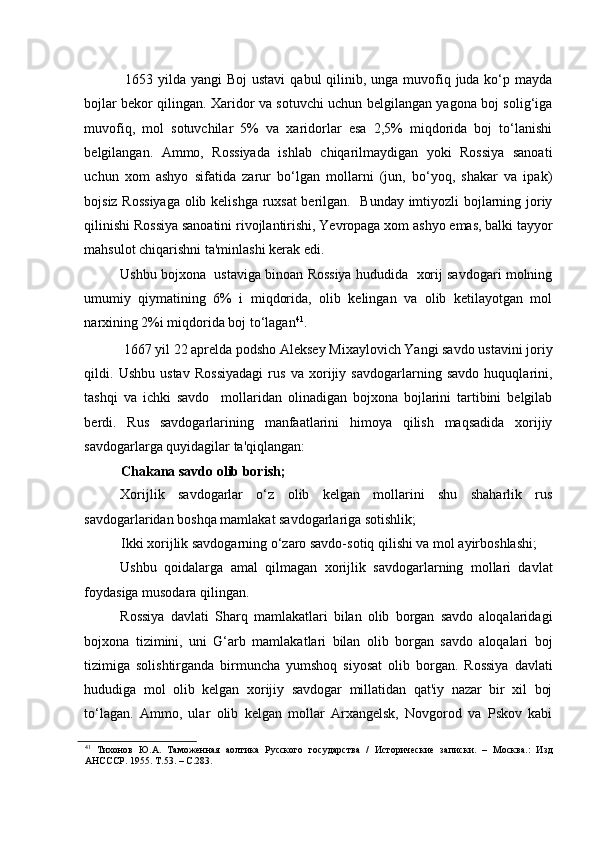 1653 yilda yangi  Boj  ustavi  qabul  qilinib, unga  muvofiq juda ko‘p mayda
bojlar bekor qilingan. Xaridor va sotuvchi uchun belgilangan yagona boj solig‘iga
muvofiq,   mol   sotuvchilar   5%   va   xaridorlar   esa   2,5%   miqdorida   boj   to‘lanishi
belgilangan.   Ammo,   Rossiyada   ishlab   chiqarilmaydigan   yoki   Rossiya   sanoati
uchun   xom   ashyo   sifatida   zarur   bo‘lgan   mollarni   (jun,   bo‘yoq,   shakar   va   ipak)
bojsiz Rossiyaga olib kelishga ruxsat  berilgan.   Bunday imtiyozli bojlarning joriy
qilinishi Rossiya sanoatini rivojlantirishi, Yevropaga xom ashyo emas, balki tayyor
mahsulot chiqarishni ta'minlashi kerak edi. 
Ushbu bojxona  ustaviga binoan Rossiya hududida  xorij savdogari molning
umumiy   qiymatining   6%   i   miqdorida,   olib   kelingan   va   olib   ketilayotgan   mol
narxining 2%i miqdorida boj to‘lagan 41
. 
 1667 yil 22 aprelda podsho Aleksey Mixaylovich Yangi savdo ustavini joriy
qildi.   Ushbu   ustav   Rossiyadagi   rus   va   xorijiy   savdogarlarning   savdo   huquqlarini,
tashqi   va   ichki   savdo     mollaridan   olinadigan   bojxona   bojlarini   tartibini   belgilab
berdi.   Rus   savdogarlarining   manfaatlarini   himoya   qilish   maqsadida   xorijiy
savdogarlarga quyidagilar ta'qiqlangan:  
Chakana savdo olib borish; 
Xorijlik   savdogarlar   o‘z   olib   kelgan   mollarini   shu   shaharlik   rus
savdogarlaridan boshqa mamlakat savdogarlariga sotishlik;  
Ikki xorijlik savdogarning o‘zaro savdo-sotiq qilishi va mol ayirboshlashi; 
Ushbu   qoidalarga   amal   qilmagan   xorijlik   savdogarlarning   mollari   davlat
foydasiga musodara qilingan. 
Rossiya   davlati   Sharq   mamlakatlari   bilan   olib   borgan   savdo   aloqalaridagi
bojxona   tizimini,   uni   G‘arb   mamlakatlari   bilan   olib   borgan   savdo   aloqalari   boj
tizimiga   solishtirganda   birmuncha   yumshoq   siyosat   olib   borgan.   Rossiya   davlati
hududiga   mol   olib   kelgan   xorijiy   savdogar   millatidan   qat'iy   nazar   bir   xil   boj
to‘lagan.   Ammo,   ular   olib   kelgan   mollar   Arxangelsk,   Novgorod   va   Pskov   kabi
41
  Тихонов   Ю.А.   Таможенная   аолтика   Русского   государства   /   Исторические   записки.   –   Москва.:   Изд
АНСССР. 1955. Т.53. – С.283.