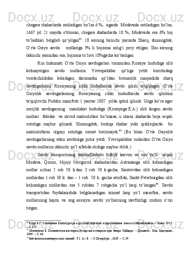 chegara shaharlarda sotiladigan bo‘lsa 6 %,   agarda   Moskvada sotiladigan bo‘lsa,
1667   yil   21   mayda   e'tiboran,   chegara   shaharlarda   10   %,   Moskvada   esa   6%   boj
to‘lashlari   belgilab   qo‘yilgan 42
.   18   asrning   birinchi   yarmida   Sharq,   shuningdek,
O‘rta   Osiyo   savdo       mollariga   5%   li   bojxona   solig‘i   joriy   etilgan.   Shu   asrning
ikkinchi yarmidan esa, bojxona to‘lovi 10%gacha ko‘tarilgan. 
Rus   hukumati   O‘rta   Osiyo   savdogarlari   tomonidan   Rossiya   hududiga   olib
kelinayotgan   savdo   mollarini   Yevropaliklar   qo‘liga   yetib   borishidagi
vositachilikdan   keladigan   daromadni   qo‘ldan   bermaslik   maqsadida   sharq
savdogarlarini   Rossiyaning   ichki   hududlarida   savdo   qilish   ta'qiqlagan.   O‘rta
Osiyolik   savdogarlarning   Rossiyaning   ichki   hududlarida   savdo   qilishini
ta'qiqlovchi Podsho manifesti 1 yanvar 1807   yilda qabul qilindi. Unga ko‘ra agar
xorijlik   savdogarning     mamlakat   hududiga   (Rossiyaga-E.A.)   olib   kirgan   savdo
mollari     fabrika     va   zavod   mahsulotlari   bo‘lmasa,   u   ularni   shaharda   birja   orqali
sotishga   majbur   qilinadi.   Shuningdek,   boshqa   shahar   yoki   qishloqlarda     bu
mahsulotlarni   ulgurji   sotishga   ruxsat   berilmaydi. 43
  (Bu   bilan   O‘rta   Osiyolik
savdogarlarning   erkin   savdosiga   putur   yetdi.   Yevropaliklar   ruslardan   O‘rta   Osiyo
savdo mollarini ikkinchi qo‘l sifatida olishga majbur etildi.) 
Savdo   transportining   takomillashuvi   tufayli   karvon   va   suv   yo‘li     orqali
Moskva,   Qozon,   Nijniy   Novgorod   shaharlaridan   Astraxanga   olib   kelinadigan
mollar   uchun   2   rub   50   k.dan   3   rub   50   k.gacha,   Saratovdan   olib   kelinadigan
mollardan 1 rub 30 k. dan – 1 rub   50 k. gacha atrofida, Sankt-Peterburgdan olib
kelinadigan   mollardan   esa   5   rubdan   7   rubgacha   yo‘l   haqi   to‘langan 44
.   Savdo
transportidan   foydalanishda   belgilanadigan   xizmat   haqi   yo‘l   masofasi,   savdo
mollarining   hajmi   va   eng   asosiysi   savdo   yo‘llarining   xavfsizligi   muhim   o‘rin
tutgan.  
42
 Курц Б.Г. Сочинение Кильбургера о русской торговле в царствование Алексея Михайловича. – Киев. 1915.
– С.157.    
43
 Исмаилова Б. Политическая история Бухарского эмирата при Эмире Хайдаре. – Душанбе.: Изд. Қонуният,
1999. – С. 64.  
44
 Библиотека коммерческих знаний. Т.1. А– Б.  – С.Петербург., 1839. – С.29.