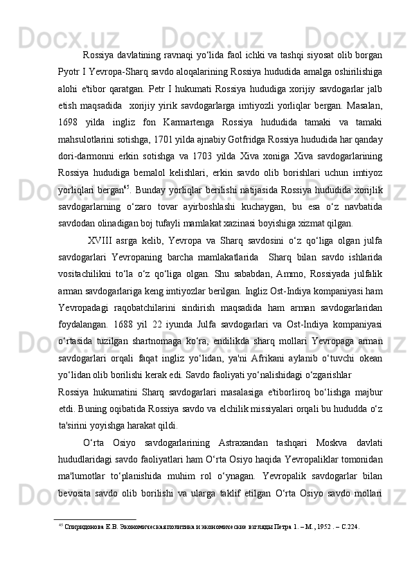    
Rossiya davlatining ravnaqi yo‘lida faol ichki va tashqi  siyosat  olib borgan
Pyotr I Yevropa-Sharq savdo aloqalarining Rossiya hududida amalga oshirilishiga
alohi   e'tibor   qaratgan.   Petr   I   hukumati   Rossiya   hududiga   xorijiy   savdogarlar   jalb
etish   maqsadida     xorijiy   yirik   savdogarlarga   imtiyozli   yorliqlar   bergan.   Masalan,
1698   yilda   ingliz   fon   Karmartenga   Rossiya   hududida   tamaki   va   tamaki
mahsulotlarini sotishga, 1701 yilda ajnabiy Gotfridga Rossiya hududida har qanday
dori-darmonni   erkin   sotishga   va   1703   yilda   Xiva   xoniga   Xiva   savdogarlarining
Rossiya   hududiga   bemalol   kelishlari,   erkin   savdo   olib   borishlari   uchun   imtiyoz
yorliqlari bergan 45
. Bunday yorliqlar berilishi  natijasida Rossiya hududida xorijlik
savdogarlarning   o‘zaro   tovar   ayirboshlashi   kuchaygan,   bu   esa   o‘z   navbatida
savdodan olinadigan boj tufayli mamlakat xazinasi boyishiga xizmat qilgan.  
  XVIII   asrga   kelib,   Yevropa   va   Sharq   savdosini   o‘z   qo‘liga   olgan   julfa
savdogarlari   Yevropaning   barcha   mamlakatlarida     Sharq   bilan   savdo   ishlarida
vositachilikni   to‘la   o‘z   qo‘liga   olgan.   Shu   sababdan,   Ammo,   Rossiyada   julfalik
arman savdogarlariga keng imtiyozlar berilgan. Ingliz Ost-Indiya kompaniyasi ham
Yevropadagi   raqobatchilarini   sindirish   maqsadida   ham   arman   savdogarlaridan
foydalangan.   1688   yil   22   iyunda   Julfa   savdogarlari   va   Ost-Indiya   kompaniyasi
o‘rtasida   tuzilgan   shartnomaga   ko‘ra,   endilikda   sharq   mollari   Yevropaga   arman
savdogarlari   orqali   faqat   ingliz   yo‘lidan,   ya'ni   Afrikani   aylanib   o‘tuvchi   okean
yo‘lidan olib borilishi kerak edi. Savdo faoliyati yo‘nalishidagi o‘zgarishlar 
Rossiya   hukumatini   Sharq   savdogarlari   masalasiga   e'tiborliroq   bo‘lishga   majbur
etdi. Buning oqibatida Rossiya savdo va elchilik missiyalari orqali bu hududda o‘z
ta'sirini yoyishga harakat qildi.    
O‘rta   Osiyo   savdogarlarining   Astraxandan   tashqari   Moskva   davlati
hududlaridagi savdo faoliyatlari ham O‘rta Osiyo haqida Yevropaliklar tomonidan
ma'lumotlar   to‘planishida   muhim   rol   o‘ynagan.   Yevropalik   savdogarlar   bilan
bevosita   savdo   olib   borilishi   va   ularga   taklif   etilgan   O‘rta   Osiyo   savdo   mollari
45
 Спиридонова Е.В. Экономическая политика и экономические взгляды Петра 1. – М., 1952 . – С.224.   